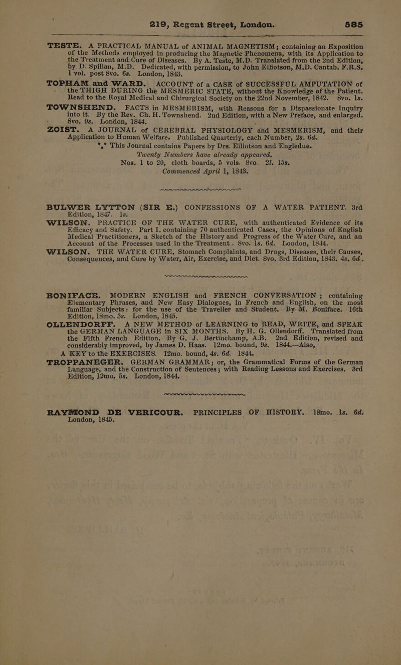 TESTE. A PRACTICAL MANUAL of ANIMAL MAGNETISM; containing an Exposition of the Methods employed in producing the Magnetic Phenomena, with its Application to the Treatment and Cure of Diseases. By A. Teste, M.D. Translated from the Znd Edition, by D. Spillan, M.D. Dedicated, with permission, to John Elliotson, M.D. Cantab. F.R.S. l vol. post 8vo. 6s. London, 1843. ; TOPHAM and WARD. ACCOUNT of a CASE of SUCCESSFUL AMPUTATION of the THIGH DURING the MESMERIC STATE, without the Knowledge of the Patient. Read to the Royal Medical and Chirurgical Society on the 22nd November, 1842. 8vo. ls. TOWNSHEND. FACTS in MESMERISM, with Reasons for a Dispassionate Inquiry into it. By the Rev. Ch.H. Townshend. 2nd Edition, with a New Preface, and enlarged. 8vo. 9s. London, 1844, ZOIST. A JOURNAL of CEREBRAL PHYSIOLOGY and MESMERISM, and their Application to Human Welfare. Published Quarterly, each Number, 2s. 6d. *,” This Journal contains Papers by Drs. Elliotson and Engledue. Twenty Numbers have already appeared. Nos. 1 to 20, cloth boards, 5 vols. 8vo. 2. lds. Commenced April 1, 1843. RA BULWER LYTTON (SIR E.) CONFESSIONS OF A WATER PATIENT. 3rd Edition, 1847. ls. WILSON. PRACTICE OF THE WATER CURE, with authenticated Evidence of its Efficacy and Safety. Part I. containing 70 authenticated Cases, the Opinions of English Medical Practitioners, a Sketch of the History and Progress of the Water Cure, and an Account of the Processes used in the Treatment. 8vo. ls. 6d. London, 1844. WILSON. THE WATER CURE, Stomach Complaints, and Drugs, Diseases, their Causes, Consequences, and Cure by Water, Air, Exercise, and Diet. 8vyo. 3rd Edition, 1843. 4s, 6d, OIPPe BONIFACE. MODERN ENGLISH and FRENCH CONVERSATION ; containing Elementary Phrases, and New Easy Dialogues, in French and English, on the most familiar Subjects: for the use of the Traveller and Student. By M. Boniface. 16th Edition, 18mo. 3s. London, 1845. OLLENDORFF. A NEW METHOD of LEARNING to READ, WRITE, and SPEAK the GERMAN LANGUAGE in SIX MONTHS. By H. G. Ollendorff. Translated from the Fifth French Edition. By G. J. Bertinchamp, A.B. 2nd Edition, revised and considerably improved, by James D. Haas. 12mo. bound, 9s. 1844.—Also, A KEY to the EXERCISES. I2mo. bound, 4s. 6d. 1844. . TROPPANEGER. GERMAN GRAMMAR; or, the Grammatical Forms of the German Language, and the Construction of Sentences; with Reading Lessons and Exercises. 3rd Edition, 12mo. 5s. London, 1844. RAYMOND DE VERICOUR. PRINCIPLES OF HISTORY. 18mo. 1s. 6d. London, 1845.