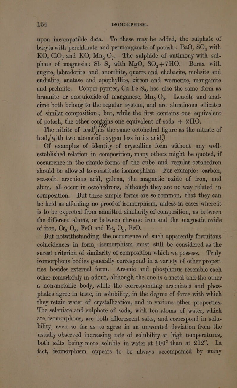 upon incompatible data. To these may be added, the sulphate of baryta with perchlorate and permanganate of potash: BaO, SO, with KO, ClO, and KO, Mn, O,. The sulphide of antimony with sul- phate of magnesia: Sb 8, with MgO, SO,+7HO. Borax with augite, labradorite and anorthite, quartz and chabasite, mohsite and eudialite, anatase and apophyllite, zircon and wernerite, manganite and prehnite. Copper pyrites, Cu Fe S,, has also the same form as braunite or sesquioxide of manganese, Mn, Oj. Leucite and anal- cime both belong to the regular system, and are aluminous silicates of similar composition; but, while the first contains one equivalent of potash, the other comfains one equivalent of soda + 2HO. The nitrite of lead’has the same octohedral figure as the nitrate of lead,(with two atoms of oxygen less in its acid. Of examples of identity of crystallme form without any well- established relation m composition, many others might be quoted, if occurrence in the simple forms of the cube and regular octohedron should be allowed to constitute isomorphism. For example: carbon, sea-salt, arsenious acid, galena, the magnetic oxide of iron, and alum, all occur in octohedrons, although they are no way related in composition. But these simple forms are socommon, that they can be held as affording no proof of isomorphism, unless in cases where it is to be expected from admitted similarity of composition, as between the different alums, or between chrome iron and the magnetic oxide of iron, Cr, O3, FeO and Fe, O,, FeO. But notwithstanding the occurrence of such apparently fortuitous coincidences in form, isomorphism must still be considered as the surest criterion of similarity of composition which we possess.. Truly isomorphous bodies generally correspond in a variety of other proper- ties besides external form. Arsenic and phosphorus resemble each other remarkably in odour, although the one is a metal and the other a non-metallic body, while the corresponding arseniates and phos- phates agree in taste, in solubility, in the degree of force with which they retain water of crystallization, and in various other properties. The seleniate and sulphate of soda, with ten atoms of water, which are, isomorphous, are both efflorescent salts, and correspond in solu- bility, even so far as to agree in an unwonted deviation from the usually observed increasing rate of solubility at high temperatures, both salts being more soluble in water at 100° than at 212°. In fact, isomorphism appears to be always accompanied by many