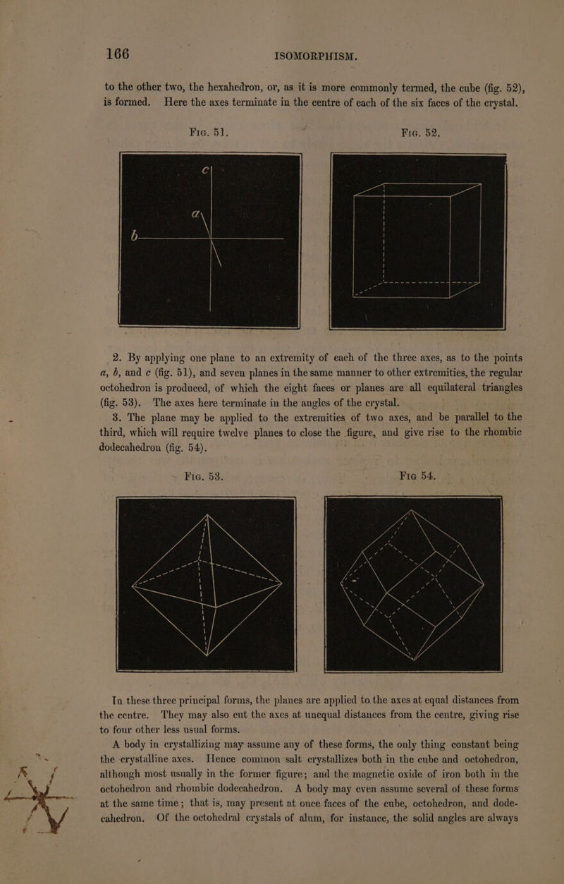 to the other two, the hexahedron, or, as it is more commonly termed, the cube (fig. 52), is formed. Here the axes terminate in the centre of each of the six faces of the crystal. _2. By applying one plane to an extremity of each of the three axes, as to the points a, 6, and ¢ (fig. 51), and seven planes in the same manner to other extremities, the regular octohedron is produced, of which the eight faces or planes are all equilateral triangles (fig. 53). The axes here terminate in the angles of the crystal. 3. The plane may be applied to the extremities of two axes, and be parallel to the third, which will require twelve planes to close the figure, and give rise to the rhombic dodecahedron (fig, 54). Fie. 53. Fie 54. In these three principal forms, the planes are applied to. the axes at equal distances from the centre. They may also cut the axes at unequal distances from the centre, giving rise to four other less usual forms. ; A body in crystallizing may assume any of these forms, the only thing constant being the crystalline axes. Hence cominon salt crystallizes both in the cube and octohedron, although most usually in the former figure; and the magnetic oxide of iron both in the octohedron and rhombic dodecahedron. A body may even assume several of these forms at the-same time; that is, may present at once faces of the cube, octohedron, and dode- eahedron. Of the octohedral crystals of alum, for instance, the solid angles are always