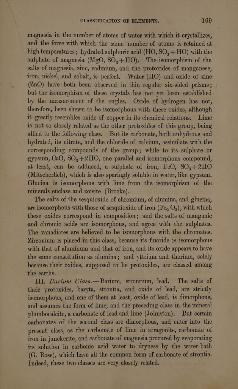 magnesia in the number of atoms of water with which it crystallizes, and the force with which the same number of atoms is retained at high temperatures ; hydrated sulphuric acid (HO, SO; -+ HO) with the sulphate of magnesia (MgO, SO,+ HO). The isomorphism of the salts of magnesia, zinc, cadmium, and the protoxides of manganese, iron, nickel, and cobalt, is perfect. Water (HO) and oxide of zinc (ZnO) have both been observed in thin regular six-sided prisms ; but the isomorphism of these crystals has not yet been established by the measurement of the angles. Oxide of hydrogen has not, therefore, been shewn to be isomorphous with these oxides, although it greatly resembles oxide of copper in its chemical relations. Lime is not so closely related as the other protoxides of this group, being allied to the following class. But its carbonate, both anhydrous and - hydrated, its nitrate, and the chloride of calcium, assimilate with the corresponding compounds of the group; while to its sulphate or gypsum, CaO, SO,-+2HO, one parallel and isomorphous compound, at least, can be adduced, a sulphate of iron, FeO, SO,;+2HO (Mitscherlich), which is also sparingly soluble in water, like gypsum. Glucina is isomorphous with lime from the isomorphism of the minerals euclase and zoisite (Brooke). The salts of the sesquioxide of chromium, of alumina, and glucina, are isomorphous with those of sesquioxide of iron (Fe, O,), with which these oxides correspond in composition; and the salts of manganic and chromic acids are isomorphous, and agree with the sulphates. The vanadiates are believed to be isomorphous with the chromates. Zirconium is placed in this class, because its fluoride is isomorphous with that of aluminum and that of iron, and its oxide appears to have the same constitution as alumina; and yttrium and thorium, solely because their oxides, supposed to be protoxides, are classed among ‘the earths. | Ill. Barium Class. —Barium, strontium, lead. The salts of their protoxides, baryta, strontia, and oxide of lead, are strictly isomorphous, and one of them at least, oxide of lead, is dimorphous, and assumes the form of lime, and the preceding class in the mineral plumbocalcite, a carbonate of lead and lime (Johnston). But certain carbonates of the second class are dimorphous, and enter into the present class, as the carbonate of lime in arragonite, carbonate of iron in junckerite, and carbonate of magnesia procured by evaporating its solution in carbonic acid water to dryness by the water-bath (G. Rose), which have all the common form of carbonate of strontia. Indeed, these two classes are very closely related.