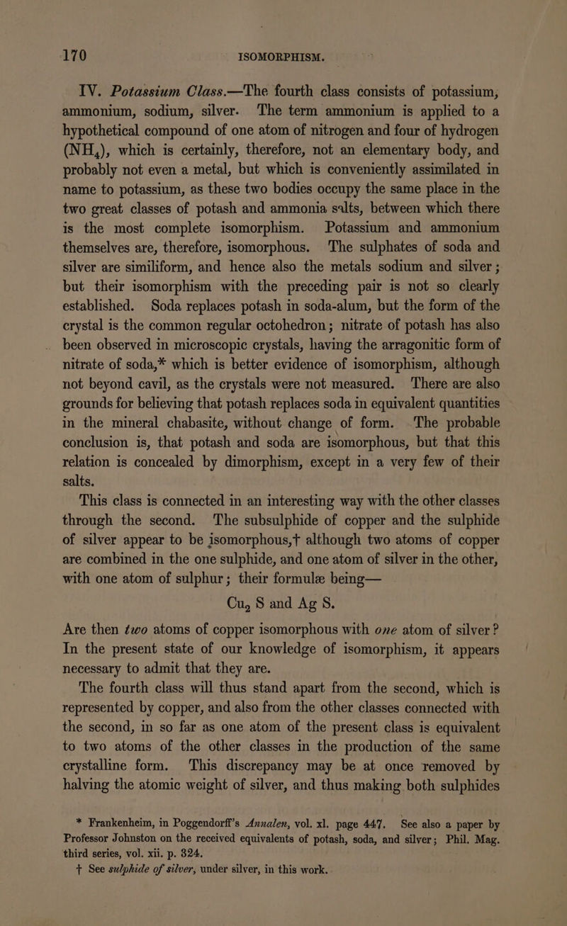 IV. Potassium Class.—The fourth class consists of potassium, ammonium, sodium, silver. The term ammonium is applied to a hypothetical compound of one atom of nitrogen and four of hydrogen (NH,), which is certainly, therefore, not an elementary body, and probably not even a metal, but which is conveniently assimilated in name to potassium, as these two bodies occupy the same place in the two great classes of potash and ammonia salts, between which there is the most complete isomorphism. Potassium and ammonium themselves are, therefore, isomorphous. The sulphates of soda and silver are similiform, and hence also the metals sodium and silver ; but their isomorphism with the preceding pair is not so clearly established. Soda replaces potash in soda-alum, but the form of the crystal is the common regular octohedron; nitrate of potash has also been observed in microscopic crystals, having the arragonitic form of nitrate of soda,* which is better evidence of isomorphism, although not beyond cavil, as the crystals were not measured. There are also grounds for believing that potash replaces soda in equivalent quantities in the mineral chabasite, without change of form. The probable conclusion is, that potash and soda are isomorphous, but that this relation is concealed by dimorphism, except in a very few of their salts. This class is connected in an interesting way with the other classes through the second. The subsulphide of copper and the sulphide of silver appear to be isomorphous,t although two atoms of copper are combined in the one sulphide, and one atom of silver in the other, with one atom of sulphur; their formule being— Cu, 8 and Ag S. Are then ¢wo atoms of copper isomorphous with ove atom of silver ? In the present state of our knowledge of isomorphism, it appears necessary to admit that they are. The fourth class will thus stand apart from the second, which is represented by copper, and also from the other classes connected with the second, in so far as one atom of the present class is equivalent to two atoms of the other classes in the production of the same crystalline form. This discrepancy may be at once removed by halving the atomic weight of silver, and thus making both sulphides * Frankenheim, in Poggendorff’s Annalen, vol. xl. page 447. See also a paper by Professor Johnston on the received equivalents of potash, soda, and silver; Phil. Mag. third series, vol. xii. p. 324. + See sulphide of silver, under silver, in this work.