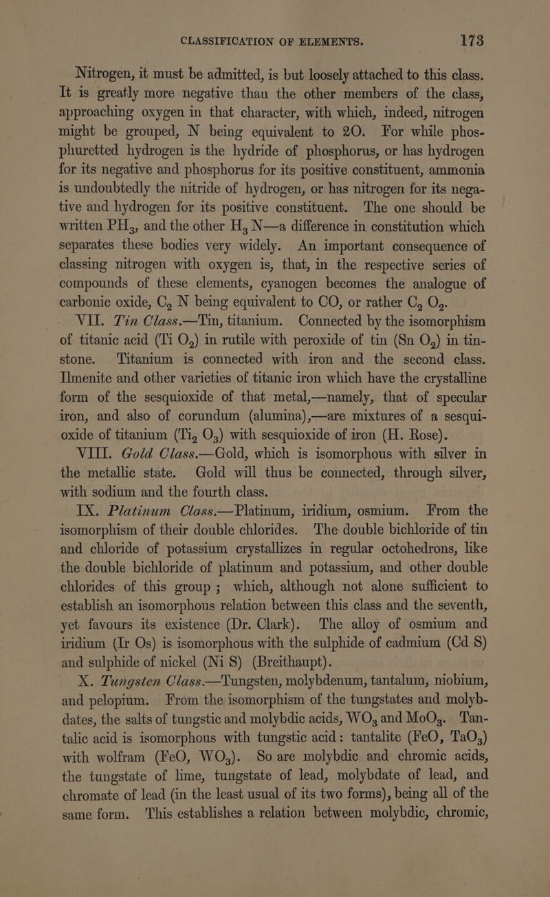 Nitrogen, it must be admitted, is but loosely attached to this class. It is greatly more negative than the other members of the class, approaching oxygen in that character, with which, indeed, nitrogen might be grouped, N being equivalent to 20. For while phos- phuretted hydrogen is the hydride of phosphorus, or has hydrogen for its negative and phosphorus for its positive constituent, ammonia is undoubtedly the nitride of hydrogen, or has nitrogen for its nega- tive and hydrogen for its positive constituent. The one should be written PH, and the other H, N—a difference in constitution which separates these bodies very widely. An important consequence of classing nitrogen with oxygen is, that, in the respective series of compounds of these elements, cyanogen becomes the analogue of carbonic oxide, C, N being equivalent to CO, or rather C, O,. VIL. Tin Class.—Tin, titantum. Connected by the isomorphism of titanic acid (Ti O,) in rutile with peroxide of tin (Sn O,) in tin- stone. ‘Titanium is connected with iron and the second class. Imenite and other varieties of titanic iron which have the crystalline form of the sesquioxide of that metal,—namely, that of specular iron, and also of corundum (alumina),—are mixtures of a sesqui- oxide of titanium (Ti, O,) with sesquioxide of iron (H. Rose). VILL. Gold Class.—Gold, which is isomorphous with silver in the metallic state. Gold will thus be connected, through silver, with sodium and the fourth class. IX. Platinum Class.—Platinum, iridium, osmium. From the isomorphism of their double chlorides. The double bichloride of tin and chloride of potassium crystallizes in regular octohedrons, like the double bichloride of platinum and potassium, and other double chlorides of this group; which, although not alone sufficient to establish an isomorphous relation between this class and the seventh, yet favours its existence (Dr. Clark). The alloy of osmium and iridium (Ir Os) is isomorphous with the sulphide of cadmium (Cd 8) and sulphide of nickel (Ni 8) (Breithaupt). X. Tungsten Class —Tungsten, molybdenum, tantalum, niobium, and pelopium. From the isomorphism of the tungstates and molyb- dates, the salts of tungstic and molybdic acids, WO, and MoO,. Tan- talic acid is isomorphous with tungstic acid: tantalite (FeO, TaQ,) with wolfram (FeO, WO,). So are molybdic and chromic acids, the tungstate of lime, tungstate of lead, molybdate of lead, and chromate of lead (in the least usual of its two forms), being all of the same form. ‘This establishes a relation between molybdic, chromic,