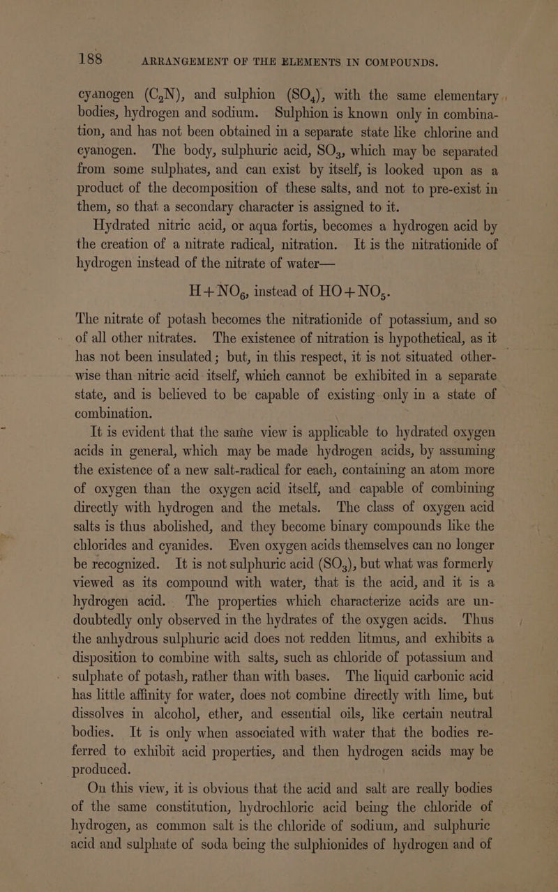 cyanogen (C,N), and sulphion (SO,), with the same elementary , bodies, hydrogen and sodium. Sulphion is known only in combina- tion, and has not been obtained in a separate state like chlorine and cyanogen. ‘The body, sulphuric acid, SO;, which may be separated from some sulphates, and can exist by itself, is looked upon as a product of the decomposition of these salts, and not to pre-exist in them, so that. a secondary character is assigned to it. Hydrated nitric acid, or aqua fortis, becomes a hydrogen acid by the creation of a nitrate radical, nitration. It is the nitrationide of hydrogen instead of the nitrate of water— H+NO,, instead of HO+NO,. The nitrate of potash becomes the nitrationide of potassium, and so of all other nitrates. The existence of nitration is hypothetical, as it has not been insulated; but, in this respect, it is not situated other- — wise than nitric acid itself, which cannot be exhibited in a separate state, and is believed to be capable of existing only in a state of combination. It is evident that the sarhe view is applicable to hydrated oxygen acids in general, which may be made hydrogen acids, by assuming the existence of a new salt-radical for each, containing an atom more of oxygen than the oxygen acid itself, and capable of combining directly with hydrogen and the metals. The class of oxygen acid salts is thus abolished, and they become binary compounds like the chlorides and cyanides. Even oxygen acids themselves can no longer be recognized. It is not sulphuric acid (SO,), but what was formerly viewed as its compound with water, that is the acid, and it is a hydrogen acid. The properties which characterize acids are un- doubtedly only observed in the hydrates of the oxygen acids. Thus the anhydrous sulphuric acid does not redden litmus, and exhibits a disposition to combine with salts, such as chloride of potassium and sulphate of potash, rather than with bases. The liquid carbonic acid ~ has little affinity for water, does not combine directly with lime, but dissolves in alcohol, ether, and essential oils, like certain neutral bodies. It is only when assoeiated with water that the bodies re- ferred to exhibit acid properties, and then hydrogen acids may be produced. On this view, it is obvious that the acid and salt are really bodies of the same constitution, hydrochloric acid being the chloride of hydrogen, as common salt is the chloride of sodium, and sulphuric acid and sulphate of soda being the sulphionides of hydrogen and of