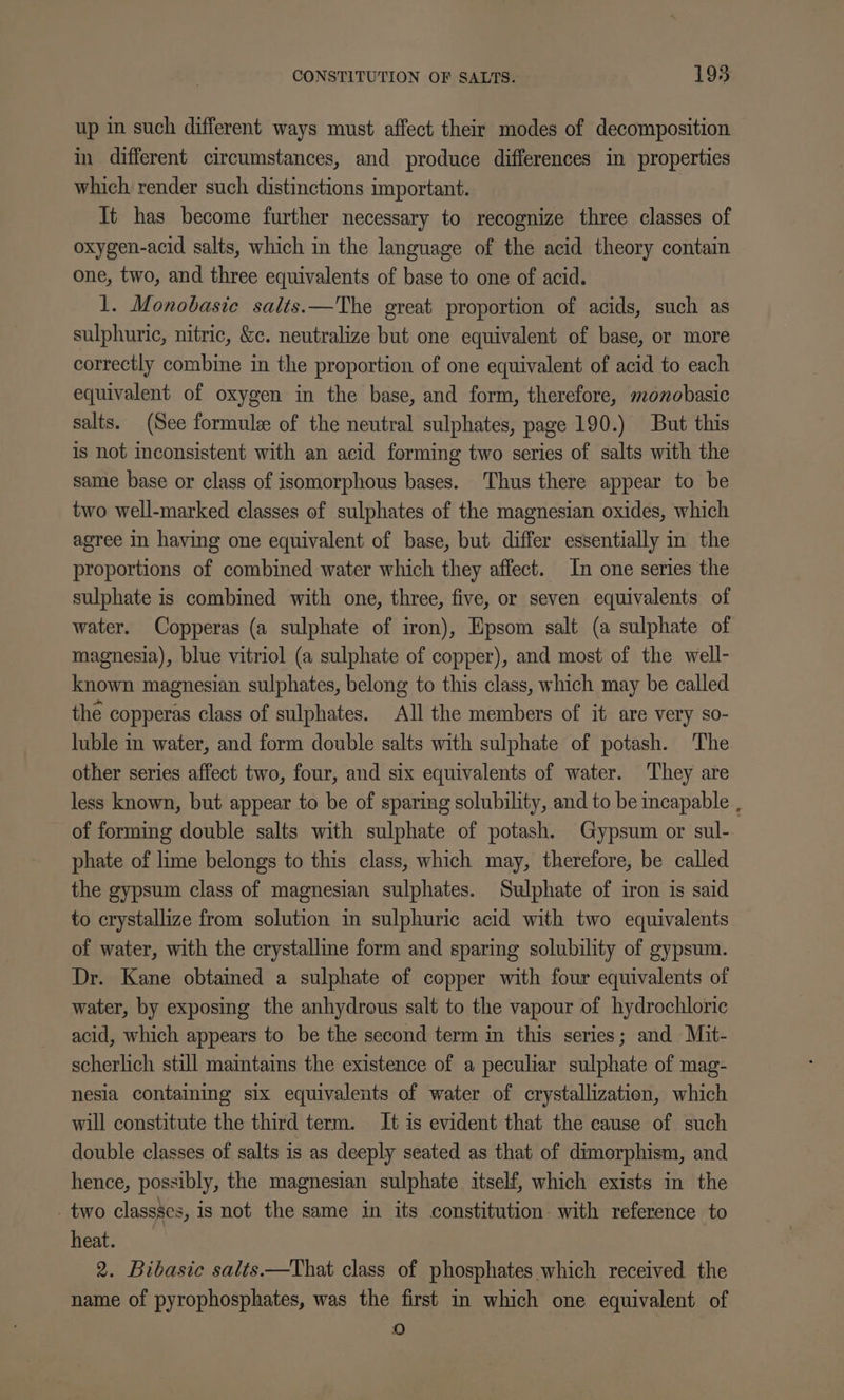 up in such different ways must affect their modes of decomposition in different circumstances, and produce differences in properties which render such distinctions important. It has become further necessary to recognize three classes of oxygen-acid salts, which in the language of the acid theory contain one, two, and three equivalents of base to one of acid. 1. Monobasic salts.—The great proportion of acids, such as sulphuric, nitric, &amp;c. neutralize but one equivalent of base, or more correctly combine in the proportion of one equivalent of acid to each equivalent of oxygen in the base, and form, therefore, monobasic salts. (See formule of the neutral sulphates, page 190.) But this is not inconsistent with an acid forming two series of salts with the same base or class of isomorphous bases. Thus there appear to be two well-marked classes of sulphates of the magnesian oxides, which agree in having one equivalent of base, but differ essentially in the proportions of combined water which they affect. In one series the sulphate is combined with one, three, five, or seven equivalents of water. Copperas (a sulphate of iron), Epsom salt (a sulphate of magnesia), blue vitriol (a sulphate of copper), and most of the well- known magnesian sulphates, belong to this class, which may be called the copperas class of sulphates. All the members of it are very so- luble in water, and form double salts with sulphate of potash. The other series affect two, four, and six equivalents of water. ‘They are less known, but appear to be of sparing solubility, and to be incapable , of forming double salts with sulphate of potash. Gypsum or sul- phate of lime belongs to this class, which may, therefore, be called the gypsum class of magnesian sulphates. Sulphate of iron is said to crystallize from solution in sulphuric acid with two equivalents of water, with the crystalline form and sparing solubility of gypsum. Dr. Kane obtained a sulphate of copper with four equivalents of water, by exposing the anhydrous salt to the vapour of hydrochloric acid, which appears to be the second term in this series; and Mit- scherlich still maintains the existence of a peculiar sulphate of mag- nesia containing six equivalents of water of crystallization, which will constitute the third term. It is evident that the cause of such double classes of salts is as deeply seated as that of dimorphism, and hence, possibly, the magnesian sulphate itself, which exists in the two classses, is not the same in its constitution: with reference to heat. 2. Bibasic salts.—That class of phosphates which received the name of pyrophosphates, was the first in which one equivalent of fa)