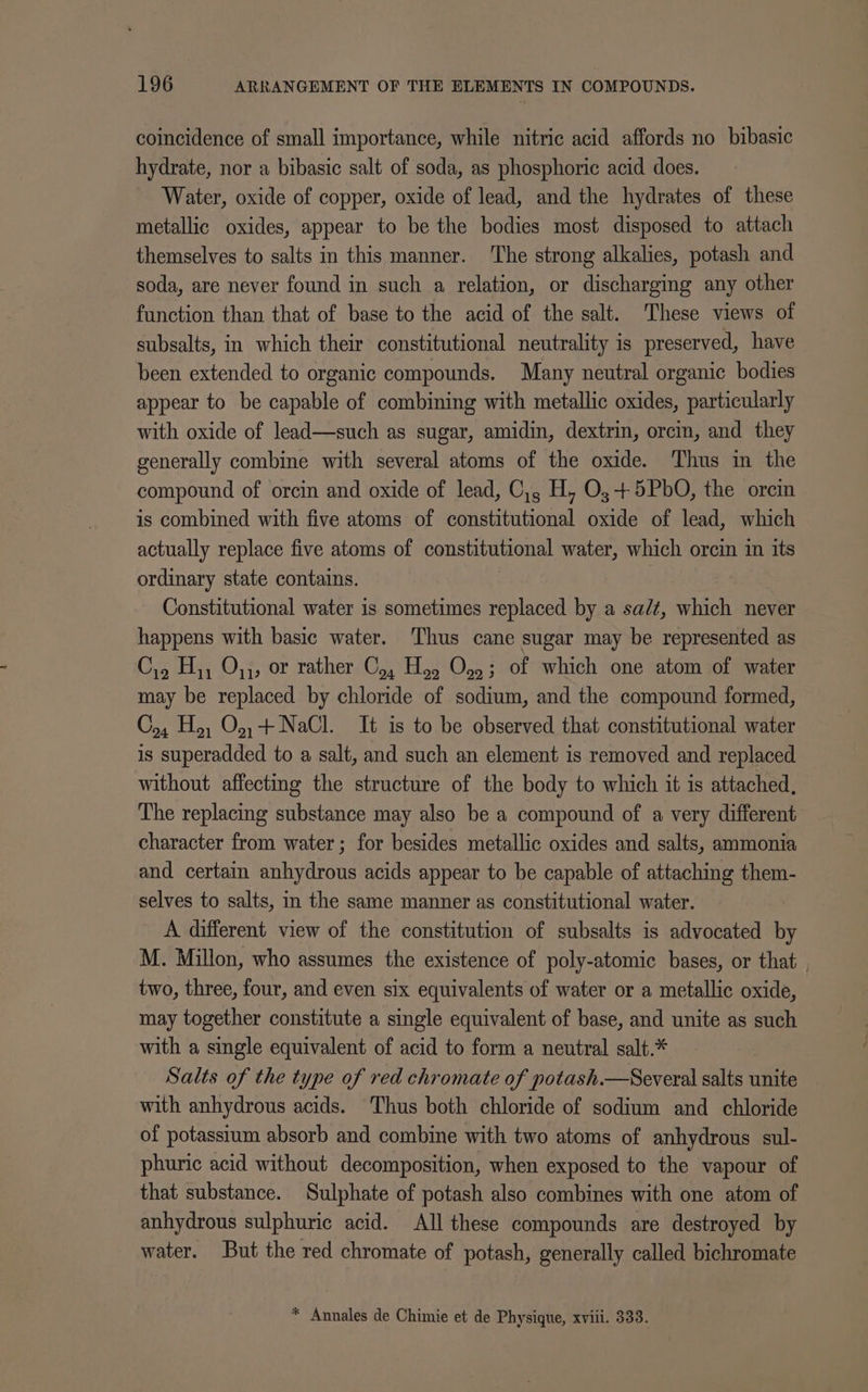 coincidence of small importance, while nitric acid affords no bibasic hydrate, nor a bibasic salt of soda, as phosphoric acid does. Water, oxide of copper, oxide of lead, and the hydrates of these metallic oxides, appear to be the bodies most disposed to attach themselves to salts in this manner. ‘The strong alkalies, potash and soda, are never found in such a relation, or discharging any other function than that of base to the acid of the salt. These views of subsalts, in which their constitutional neutrality is preserved, have been extended to organic compounds. Many neutral organic bodies appear to be capable of combining with metallic oxides, particularly with oxide of lead—such as sugar, amidin, dextrin, orcin, and they generally combine with several atoms of the oxide. Thus in the compound of orcin and oxide of lead, C,, H, O,;+5PbO, the orcin is combined with five atoms of constitutional oxide of lead, which actually replace five atoms of constitutional water, which orcin in its ordinary state contains. Constitutional water is sometimes replaced by a sa/¢, which never happens with basic water. Thus cane sugar may be represented as C,, H,, O,;, or rather C,, Ho, O,,; of which one atom of water may be replaced by chloride of sodium, and the compound formed, C,, H,, O.,+ NaCl. It is to be observed that constitutional water is superadded to a salt, and such an element is removed and replaced without affecting the structure of the body to which it is attached, The replacing substance may also be a compound of a very different character from water; for besides metallic oxides and salts, ammonia and certain anhydrous acids appear to be capable of attaching them- selves to salts, in the same manner as constitutional water. A different view of the constitution of subsalts is advocated by M. Millon, who assumes the existence of poly-atomic bases, or that two, three, four, and even six equivalents of water or a metallic oxide, may together constitute a single equivalent of base, and unite as such with a single equivalent of acid to form a neutral salt.* Salts of the type of red chromate of potash.—Several salts unite with anhydrous acids. ‘Thus both chloride of sodium and chloride of potasstum absorb and combine with two atoms of anhydrous sul- phuric acid without decomposition, when exposed to the vapour of that substance. Sulphate of potash also combines with one atom of anhydrous sulphuric acid. All these compounds are destroyed by water. But the red chromate of potash, generally called bichromate * Annales de Chimie et de Physique, xviii. 333.