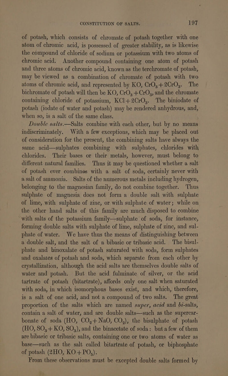 of potash, which consists of chromate of potash together with one atom of chromic acid, is possessed of greater stability, as is likewise the compound of chloride of sodium or potassium with two atoms of chromic acid. Another compound containing one atom of potash and three atoms of chromic acid, known as the terchromate of potash, may be viewed as a combination of chromate of potash with two atoms of chromic acid, and represented by KO, CrO,+2CrO3. The bichromate of potash will then be KO, CrO,-+CrOs, and the chromate containing chloride of potassium, KC1+2CrO,. The biniodate of potash (iodate of water and potash) may be rendered anhydrous, and, when so, is a salt of the same class. Double salts.—Salts combine with each other, but by no means indiscriminately. With a few exceptions, which may be placed out of consideration for the present, the combining salts have always the same acid—sulphates combining with sulphates, chlorides with chlorides. Their bases or their metals, however, must belong to different natural families. Thus it may be questioned whether a salt of potash ever combines with a salt of soda, certainly never with a salt of ammonia. Salts of the numerous metals including hydrogen, belonging to the magnesian family, do not combine together. Thus sulphate of magnesia does not form a double salt with sulphate of lime, with sulphate of zinc, or with sulphate of water; while on the other hand salts of this family are much disposed to combine “with salts of the potassium family—sulphate of soda, for instance, forming double salts with sulphate of lime, sulphate of zinc, and sul- phate of water. We have thus the means of distinguishing between a double salt, and the salt of a bibasic or tribasic acid. The bisul- phate and binoxalate of potash saturated with soda, form sulphates and oxalates of potash and soda, which separate from each other by crystallization, although the acid salts are themselves double salts of water and potash. But the acid fulminate of silver, or the acid tartrate of potash (bitartrate), affords only one salt when saturated with soda, in which isomorphous bases exist, and which, therefore, is a salt of one acid, and not a compound of two salts.. The great proportion of the salts which are named super, acid and b7-salts, contain a salt of water, and are double salts—such as the supercar- bonate of soda (HO, CO,+Na0, CO,), the bisulphate of potash (HO, SO, + KO, SO,), and the binacetate of soda: butafew of them are bibasic or tribasic salts, containing one or two atoms of water as base—such as the salt called bitartrate of potash, or biphosphate of potash (2HO, KO + PO,). From these observations must be excepted double salts formed by