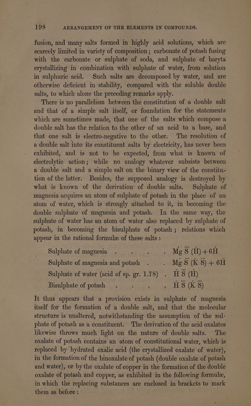 fusion, and many salts formed in highly acid solutions, which are scarcely limited in variety of composition ; carbonate of potash fusing with the carbonate or sulphate of soda, and sulphate of baryta crystallizing im combination with sulphate of water, from solution in sulphuric acid. Such salts are decomposed by water, and are otherwise deficient in stability, compared with the soluble double salts, to which alone the preceding remarks apply. There is no parallelism between the constitution of a double salt and that of a simple salt itself, or foundation for the statements which are sometimes made, that one of the salts which compose a double salt has the relation to the other of an acid to a base, and that one salt is electro-negative to the other. The resolution of a double salt into its constituent salts by electricity, has never been exhibited, and is not to be expected, from what is known of electrolytic action; while no analogy whatever subsists between a double salt and a simple salt on the binary view of the constitu- tion of the latter. Besides, the supposed analogy is destroyed by what is known of the derivation of double salts. Sulphate of magnesia acquires an atom of sulphate of potash in the place of an atom of. water, which is strongly attached to it, m becoming the double sulphate of magnesia and potash. In the same way, the sulphate of water has an atom of water also replaced by sulphate of potash, in becoming the bisulphate of potash ; relations which appear in the rational formulee of these salts : Sulphate of magnesia. : ; : Mg S (H) +6H Sulphate of magnesia and potash . : Mg Ss (K S) + 6H Sulphate of water (acid of sp. gr. 1.78) . H S (H) Bisulphate of potash. , HS (K 8) Tt thus appears that a provision exists in sulphate of magnesia itself for the formation of a double salt, and that the molecular structure is unaltered, notwithstanding the assumption of the ‘sul- phate of potash as a constituent. The derivation of the acid oxalates likewise throws much light on the nature of double salts. The oxalate of potash contains an atom of constitutional water, which is replaced by hydrated oxalic acid (the crystallized oxalate of water), in the formation of the binoxalate of potash (double oxalate of potash and water), or by the oxalate of copper in the formation of the double oxalate of potash and copper, as exhibited in the following formule, in which the replacing substances are enclosed in brackets to mark them as before; : |