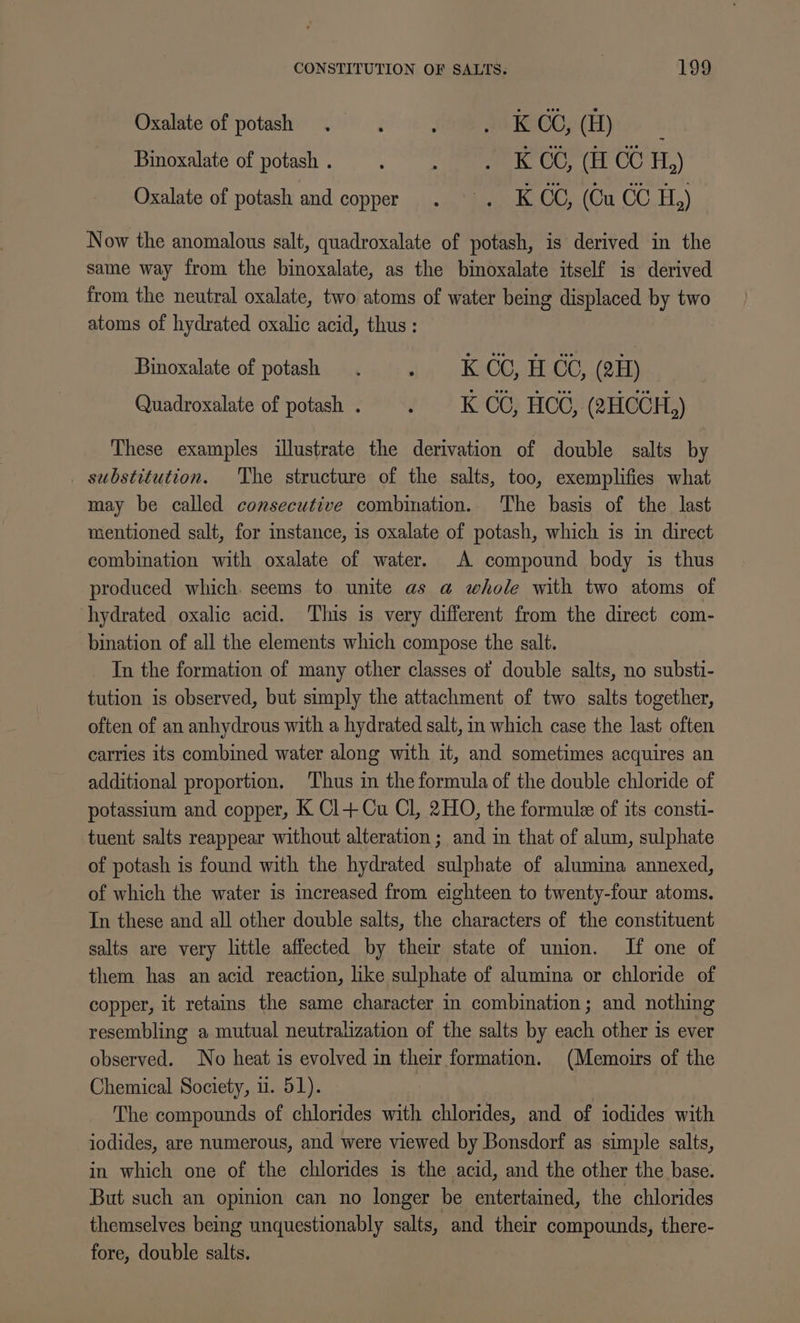 Oxalate of potash . : ; a8 KACO; (H) : Binoxalate of potash . : : wR OCr (Er CC H,) Oxalate of potash and copper... KOC, (Cu CC H,) Now the anomalous salt, quadroxalate of potash, is derived in the same way from the binoxalate, as the binoxalate itself is derived from the neutral oxalate, two atoms of water being displaced by two atoms of hydrated oxalic acid, thus: Binoxalate of potash : K CC, H CC, (2H) Quadroxalate of potash . ‘ K CG; HCG, (2HCCH,) These examples illustrate the derivation of double salts by substitution. The structure of the salts, too, exemplifies what may be called consecutive combination. The basis of the last mentioned salt, for instance, is oxalate of potash, which is in direct combination with oxalate of water. A compound body is thus produced which. seems to unite as a whole with two atoms of hydrated oxalic acid. This is very different from the direct com- bination of all the elements which compose the salt. Tn the formation of many other classes of double salts, no substi- tution is observed, but simply the attachment of two salts together, often of an anhydrous with a hydrated salt, in which case the last often carries its combined water along with it, and sometimes acquires an additional proportion. Thus in the formula of the double chloride of potassium and copper, K Cl+Cu Cl, 2HO, the formule of its consti- tuent salts reappear without alteration ; and in that of alum, sulphate of potash is found with the hydrated sulphate of alumina annexed, of which the water is increased from eighteen to twenty-four atoms. In these and all other double salts, the characters of the constituent salts are very little affected by their state of union. If one of them has an acid reaction, like sulphate of alumina or chloride of copper, it retains the same character in combination; and nothing resembling a mutual neutralization of the salts by each other is ever observed. No heat is evolved in their formation. (Memoirs of the Chemical Society, u. 51). The compounds of chlorides with chlorides, and of iodides with iodides, are numerous, and were viewed by Bonsdorf as simple salts, in which one of the chlorides is the acid, and the other the base. But such an opinion can no longer be entertained, the chlorides themselves being unquestionably salts, and their compounds, there- fore, double salts.