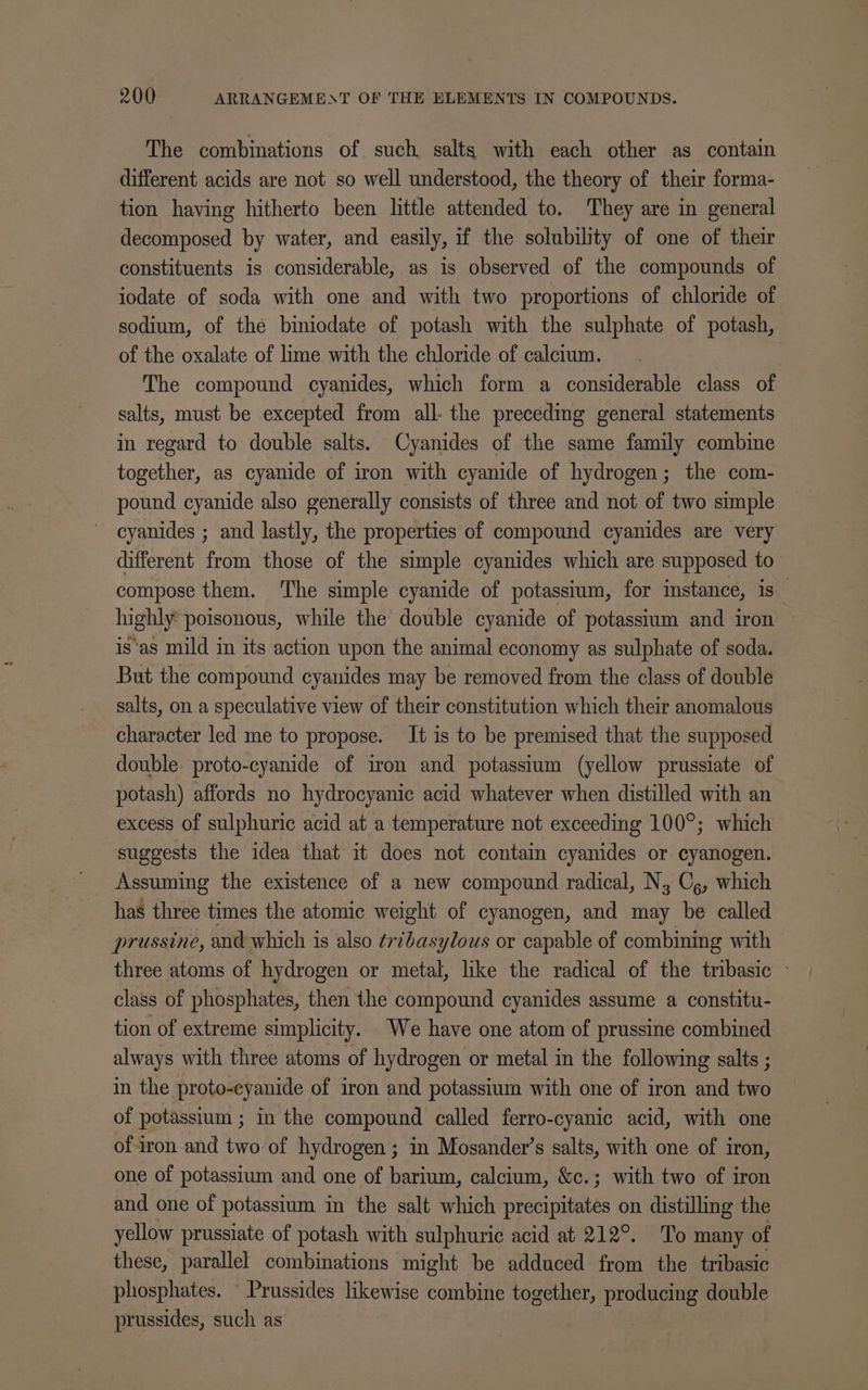 The combinations of such salts with each other as contain different acids are not so well understood, the theory of their forma- tion having hitherto been little attended to. They are in general decomposed by water, and easily, if the solubility of one of their constituents is considerable, as is observed of the compounds of iodate of soda with one and with two proportions of chloride of sodium, of the biniodate of potash with the sulphate of potash, of the oxalate of lime with the chloride of calctum. The compound cyanides, which form a considerable class of salts, must be excepted from all- the preceding general statements in regard to double salts. Cyanides of the same family combine together, as cyanide of iron with cyanide of hydrogen; the com- pound cyanide also generally consists of three and not of two simple cyanides ; and lastly, the properties of compound cyanides are very different from those of the simple cyanides which are supposed to compose them. ‘The simple cyanide of potassium, for instance, is highly poisonous, while the double cyanide of potassium and iron is‘as mild in its action upon the animal economy as sulphate of soda. But the compound cyanides may be removed from the class of double salts, on a speculative view of their constitution which their anomalous character led me to propose. It is to be premised that the supposed double. proto-cyanide of iron and potasstum (yellow prussiate of potash) affords no hydrocyanic acid whatever when distilled with an excess of sulphuric acid at a temperature not exceeding 100°; which suggests the idea that it does not contain cyanides or cyanogen. Assuming the existence of a new compound radical, N, C,, which has three times the atomic weight of cyanogen, and may be called prussine, and which is also tribasylous or capable of combining with three atoms of hydrogen or metal, like the radical of the tribasic © class of phosphates, then the compound cyanides assume a constitu- tion of extreme simplicity. We have one atom of prussine combined always with three atoms of hydrogen or metal in the following salts ; in the proto-eyanide of iron and potassium with one of iron and two of potassium ; in the compound called ferro-cyanic acid, with one of-iron and two of hydrogen ; in Mosander’s salts, with one of iron, one of potassium and one of barium, calcium, &amp;c.; with two of iron” and one of potassium in the salt which iti nitehcs on distilling the yellow prussiate of potash with sulphuric acid at 212°. To many of these, parallel combinations might be adduced from the tribasic phosphates. © Prussides likewise combine together, producing double prussides, such as |