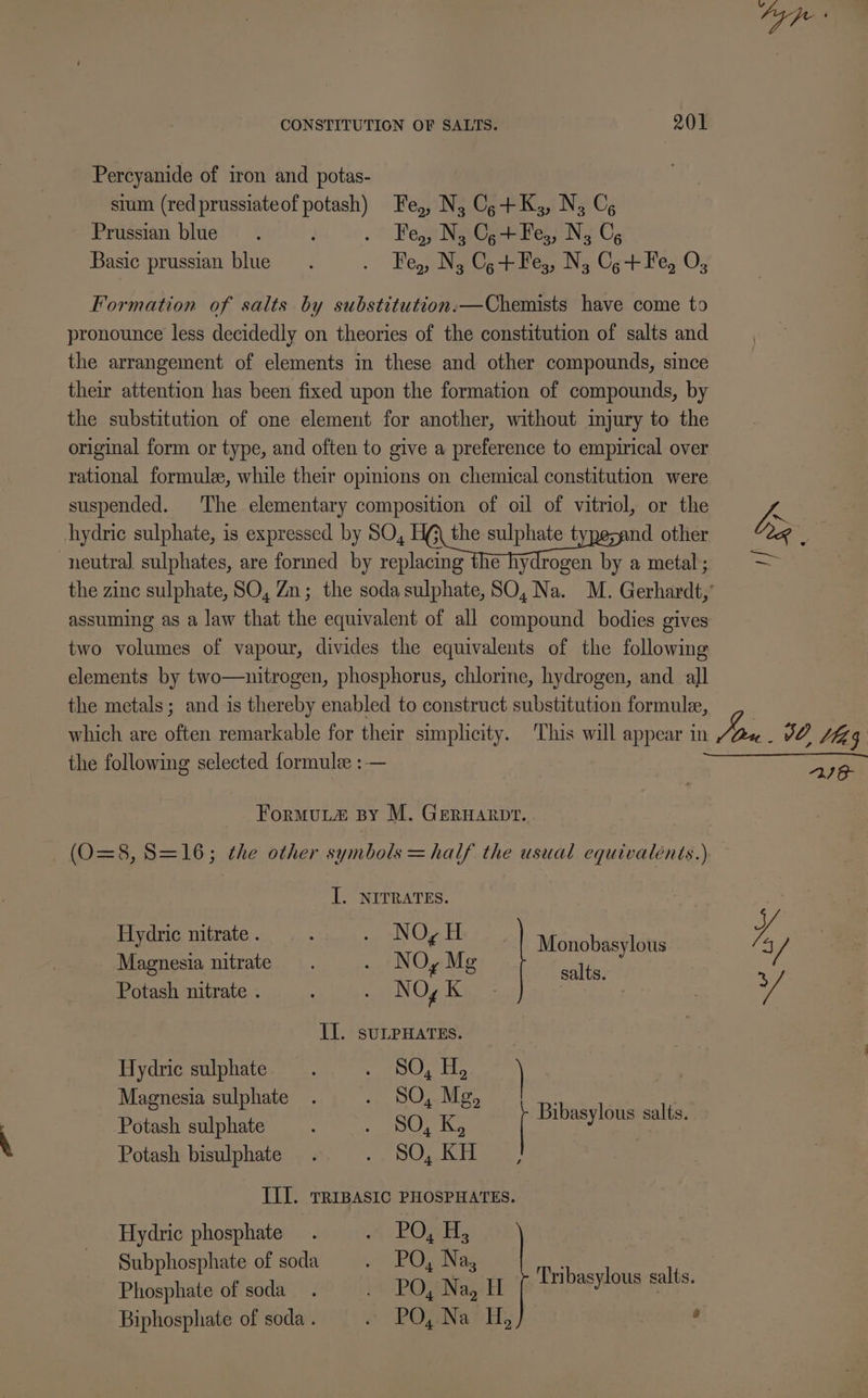 Percyanide of iron and potas- sium (red prussiateof potash) Fe,, N, Cg+K;, N, C, Prussian blue. L . Fe, N, Ce+Fes, N; C, Basic prussian blue. . Fe, N;, Cgt+Fe,, N, Cg+Fe, O; Formation of salts by substitution.—Chemists have come to pronounce less decidedly on theories of the constitution of salts and the arrangement of elements in these and other compounds, since their attention has been fixed upon the formation of compounds, by the substitution of one element for another, without mmjury to the original form or type, and often to give a preference to empirical over rational formule, while their opmions on chemical constitution were suspended. The elementary composition of oil of vitriol, or the a hydric sulphate, is expressed by SO, see other by é neutral sulphates, are formed by replacing the hydrogen by a metal; = — the zinc sulphate, SO, Zn; the sodasulphate,SO, Na. M. Gerhardt,’ assuming as a law that the equivalent of all compound bodies gives two volumes of vapour, divides the equivalents of the following elements by two—nitrogen, phosphorus, chlorine, hydrogen, and all the metals; and is thereby enabled to construct substitution formule, which are often remarkable for their simplicity. This will appear in Jon WO, fg the following selected formule :— , oe Formu.La® By M. Geruarpr. — (0=8, S=16; the other symbols =half the usual equivalents.) I. NITRATES. de yegets J Hydric nitrate . : oe NO ALT st Monobasyléus I y Magnesia nitrate. . NO, Mg ade Potash nitrate . 4 WN Og Ka oe Il. suLPHATES. | Hydric sulphate. pa Lae Magnesia sulphate. Be Oa Loe ie Potash sulphate : els Oka Bibasylous salts. Potash bisulphate . ge ge ee III. TRIBASIC PHOSPHATES. Hydric phosphate. % ROME Subphosphate of soda re GiuiNas ne Phosphate of soda . PO, Na, Enibaswlous palts. Biphosphate of soda . # “PODNa oH; 6