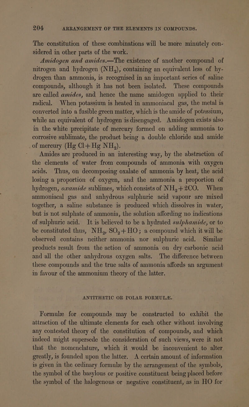 The constitution of these combinations will be more minutely con- sidered in other parts of the work. Amidogen and amides.—The existence of another compound of nitrogen and hydrogen (NH,), containing an equivalent less of hy- drogen than ammonia, is recognised in an important series of saline compounds, although it has not been isolated. ‘These compounds are called amides, and hence the name amidogen applied to their radical. When potassium is heated in ammoniacal gas, the metal is converted into a fusible green matter, which is the amide of potassium, while an equivalent of hydrogen is disengaged. Amidogen exists also in the white precipitate of mercury formed on adding ammonia to corrosive sublimate, the produet being a double chloride and amide of mercury (Hg Cl+ Hg NH). Amides are produced in an interesting way, by the abstraction of the elements of water from compounds of ammonia with oxygen acids. Thus, on decomposing oxalate of ammonia by heat, the acid losing a proportion of oxygen, and the ammonia a proportion of hydrogen, oxamide sublimes, which consists of NH,+2CO. When ammoniacal gas and anhydrous sulphuric acid vapour are mixed together, a saline substance is produced which dissolves in water, but is not sulphate of ammonia, the solution affording no indications of sulphuric acid. It is believed to be a hydrated swlphamide, or to be constituted thus, NH,, SO0,+HO; a compound which it will be observed contains neither ammonia nor sulphuric acid. Similar products result from the action of ammonia on dry carbonic acid and all the other anhydrous oxygen salts. The difference between these compounds and the true salts of ammonia affords an argument in favour of the ammonium theory of the latter. ANTITHETIC OR POLAR FORMULA. Formule for compounds may be constructed to exhibit the attraction of the ultimate elements for each other without involving any contested theory of the constitution of compounds, and which indeed might supersede the consideration of such views, were it not that the nomenclature, which it would be inconvenient to alter greatly, is founded upon the latter. A certain amount of information is given in the ordinary formule by the arrangement of the symbols, the symbol of the basylous or positive constituent being placed before the symbol of the halogenous or negative constituent, as in HO for