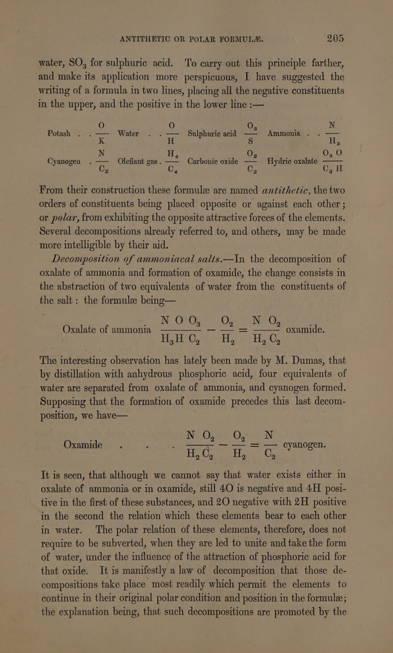 water, SO, for sulphuric acid. ‘To carry out this principle farther, and make its application more perspicuous, I have suggested the writing of a formula in two lines, placing all the negative constituents in the upper, and the positive in the lower line :— Potash - . 0; : N Water Sulphuric acid ma Ammonia . . = a| 2 n\° o| =| 0 oO» b O Carbonic oxide — Hydric oxalate 2 2 Cyanogen . Olefiant gas . = From their construction these formule are named antithetic, the two orders of constituents being placed opposite or against each other ; or polar, from exhibiting the opposite attractive forces of the elements. Several decompositions already referred to, and others, may be made more intelligible by their aid. Decomposition of ammoniacal salts.-In the decomposition of oxalate of ammonia and formation of oxamide, the change consists in the abstraction of two equivalents of water from the constituents of the salt: the formule being— INE Ot OS 20 Ot ara CO) Oxalate of ammonia —— HetiCae =: Hee: oxamide. The interesting observation has lately been made by M. Dumas, that by distillation with anhydrous phosphoric acid, four equivalents of water are separated from oxalate of ammonia, and cyanogen formed. Supposing that the formation of oxamide precedes this last decom- position, we have— ING Wy 2) Oat oon — — = — cyanogen. Oxamide - H, G, Fon, It is seen, that although we cannot say that water exists either in oxalate of ammonia or in oxamide, still 40 is negative and 4H posi- tive in the first of these substances, and 20 negative with 2H positive in the second the relation which these elements bear to each other in water. The polar relation of these elements, therefore, does not require to be subverted, when they are led to unite and take the form of water, under the influence of the attraction of phosphoric acid for that oxide. It is manifestly a law of decomposition that those de- compositions take place most readily which permit the elements to continue in their original polar condition and position in the formule; the explanation being, that such decompositions are promoted by the