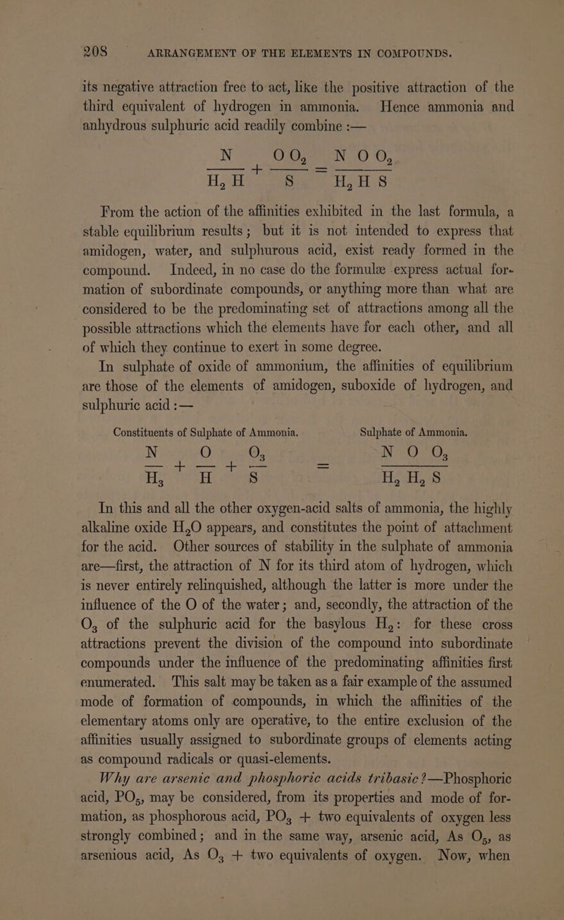 its negative attraction free to act, like the positive attraction of the third equivalent of hydrogen in ammonia. Hence ammonia and anhydrous sulphuric acid readily combine :— NO AGHaEN 0 OS: +. — Hyd eee Ha os From the action of the affinities exhibited in the last formula, a stable equilibrium results; but it is not intended to express that amidogen, water, and sulphurous acid, exist ready formed in the compound. Indeed, in no case do the formule express actual for- mation of subordinate compounds, or anything more than what are considered to be the predominating set of attractions among all the possible attractions which thé elements have for each other, and all of which they continue to exert in some degree. In sulphate of oxide of ammonium, the affinities of equilibrium are those of the elements of amidogen, suboxide of hydrogen, and sulphuric acid :— Constituents of Sulphate of Ammonia. Sulphate of Ammonia. MiieO. ei N00, Hs H S Howie In this and all the other oxygen-acid salts of ammonia, the highly alkaline oxide H,O appears, and constitutes the point of attachment for the acid. Other sources of stability in the sulphate of ammonia are—first, the attraction of N for its third atom of hydrogen, which is never entirely relinquished, although the latter is more under the influence of the O of the water; and, secondly, the attraction of the O, of the sulphuric acid for the basylous H,: for these cross attractions prevent the division of the compound into subordinate compounds under the influence of the predominating affinities first enumerated. This salt may be taken asa fair example of the assumed mode of formation of compounds, in which the affinities of the elementary atoms only are operative, to the entire exclusion of the affinities usually assigned to subordinate groups of elements acting as compound radicals or quasi-elements. Why are arsenic and phosphoric acids tribasic ?2—Phosphoric acid, PO;, may be considered, from its properties and mode of for- mation, as phosphorous acid, PO; + two equivalents of oxygen less strongly combined; and in the same way, arsenic acid, As O,, as arsenious acid, As O; + two equivalents of oxygen. Now, when