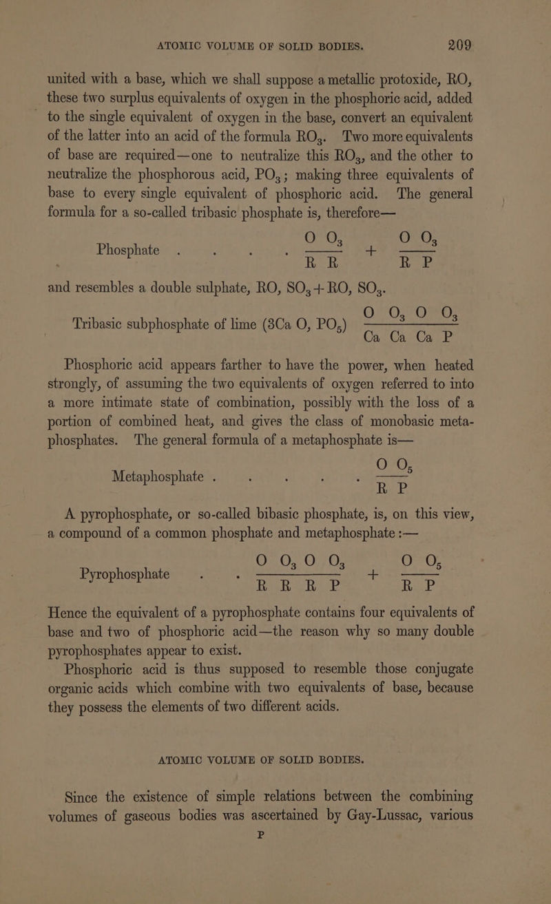 united with a base, which we shall suppose a metallic protoxide, RO, _ these two surplus equivalents of oxygen in the phosphoric acid, added to the single equivalent of oxygen in the base, convert an equivalent of the latter into an acid of the formula RO. Two more equivalents of base are required—one to neutralize this RO, and the other to neutralize the phosphorous acid, PO,; making three equivalents of base to every single equivalent of phosphoric acid. The general formula for a so-called tribasic phosphate is, therefore— Or, i B05 RR R P and resembles a double sulphate, RO, SO,+ RO, SO. OOOO: Ca Ca Ca P Phosphate Tribasic subphosphate of lime (8Ca O, PO,) Phosphoric acid appears farther to have the power, when heated strongly, of assuming the two equivalents of oxygen referred to into a more intimate state of combination, possibly with the loss of a portion of combined heat, and gives the class of monobasic meta- phosphates. The general formula of a metaphosphate is— OFF R P A pyrophosphate, or so-called bibasic phosphate, is, on this view, a compound of a common phosphate and metaphosphate :— OF. OO. n err). RRR P RacP Hence the equivalent of a pyrophosphate contains four equivalents of base and two of phosphoric acid—the reason why so many double | pyrophosphates appear to exist. Phosphoric acid is thus supposed to resemble those conjugate organic acids which combine with two equivalents of base, because they possess the elements of two different acids. Metaphosphate . Pyrophosphate ATOMIC VOLUME OF SOLID BODIES. Since the existence of simple relations between the combining volumes of gaseous bodies was ascertained by Gay-Lussac, various P