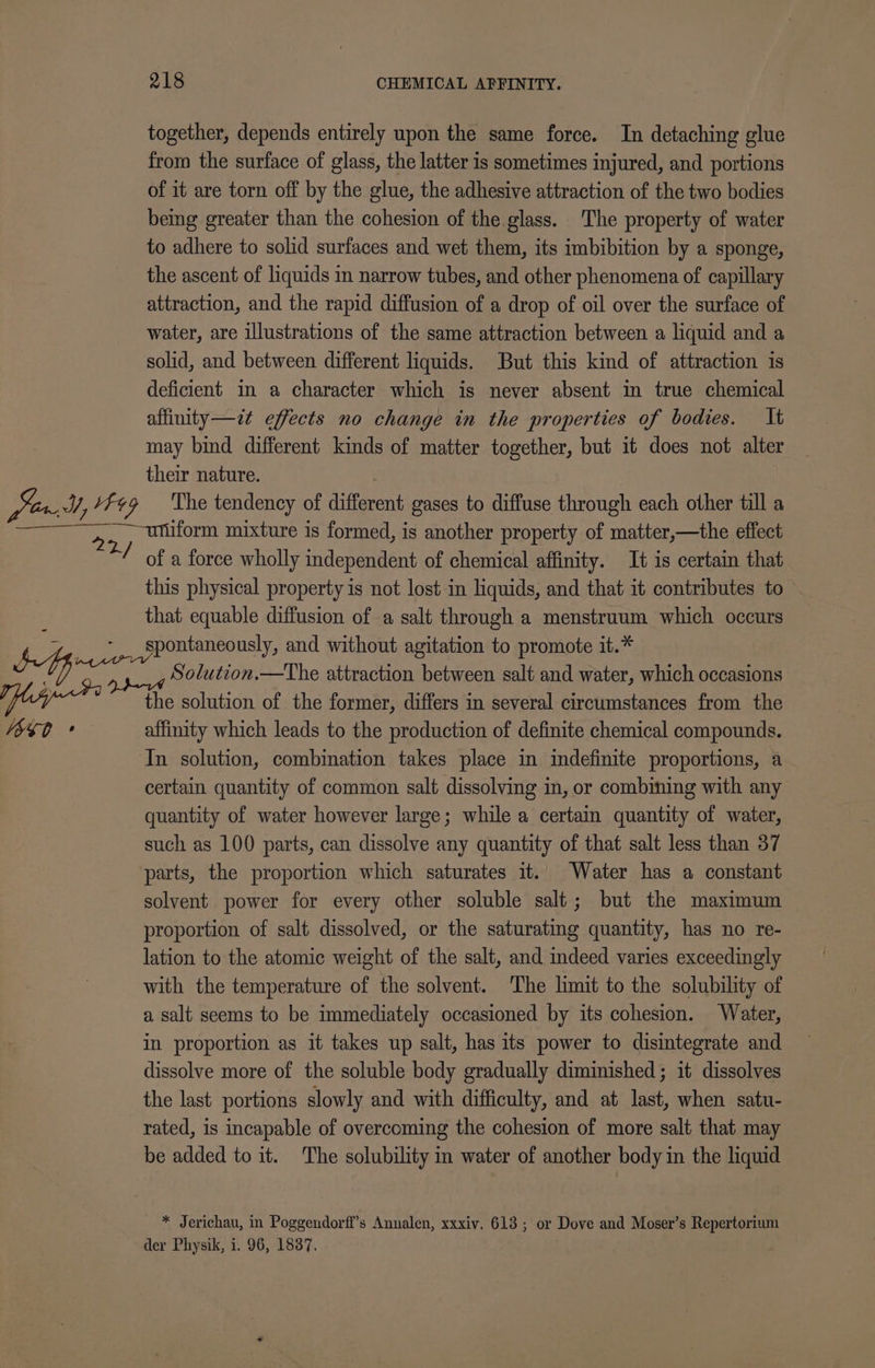 together, depends entirely upon the same force. In detaching glue from the surface of glass, the latter is sometimes injured, and portions of it are torn off by the glue, the adhesive attraction of the two bodies being greater than the cohesion of the glass. The property of water to adhere to solid surfaces and wet them, its imbibition by a sponge, the ascent of liquids in narrow tubes, and other phenomena of capillary attraction, and the rapid diffusion of a drop of oil over the surface of water, are illustrations of the same attraction between a liquid and a solid, and between different liquids. But this kind of attraction is deficient in a character which is never absent in true chemical affinity—zt effects no change in the properties of bodies. It may bind different kinds of matter together, but it does not alter their nature. VSS ° iform mixture is formed, is another property of matter,—the effect of a force wholly independent of chemical affinity. It is certain that this physical property is not lost in liquids, and that it contributes to that equable diffusion of a salt through a menstruum which occurs spontaneously, and without agitation to promote it.* Solution.—The attraction between salt and water, which occasions the solution of the former, differs in several circumstances from the affinity which leads to the production of definite chemical compounds. In solution, combination takes place in indefinite proportions, a certain quantity of common salt dissolving in, or combining with any quantity of water however large; while a certain quantity of water, such as 100 parts, can dissolve any quantity of that salt less than 37 solvent power for every other soluble salt; but the maximum proportion of salt dissolved, or the saturating quantity, has no re- lation to the atomic weight of the salt, and indeed varies exceedingly with the temperature of the solvent. The limit to the solubility of a salt seems to be immediately occasioned by its cohesion. Water, in proportion as it takes up salt, has its power to disintegrate and dissolve more of the soluble body gradually diminished; it dissolves the last portions slowly and with difficulty, and at last, when satu- rated, is incapable of overcoming the cohesion of more salt that may | be added to it. The solubility in water of another body in the liquid * Jerichau, in Poggendorfi’s Annalen, xxxiv. 613; or Dove and Moser’s Repertorium der Physik, i. 96, 1837.
