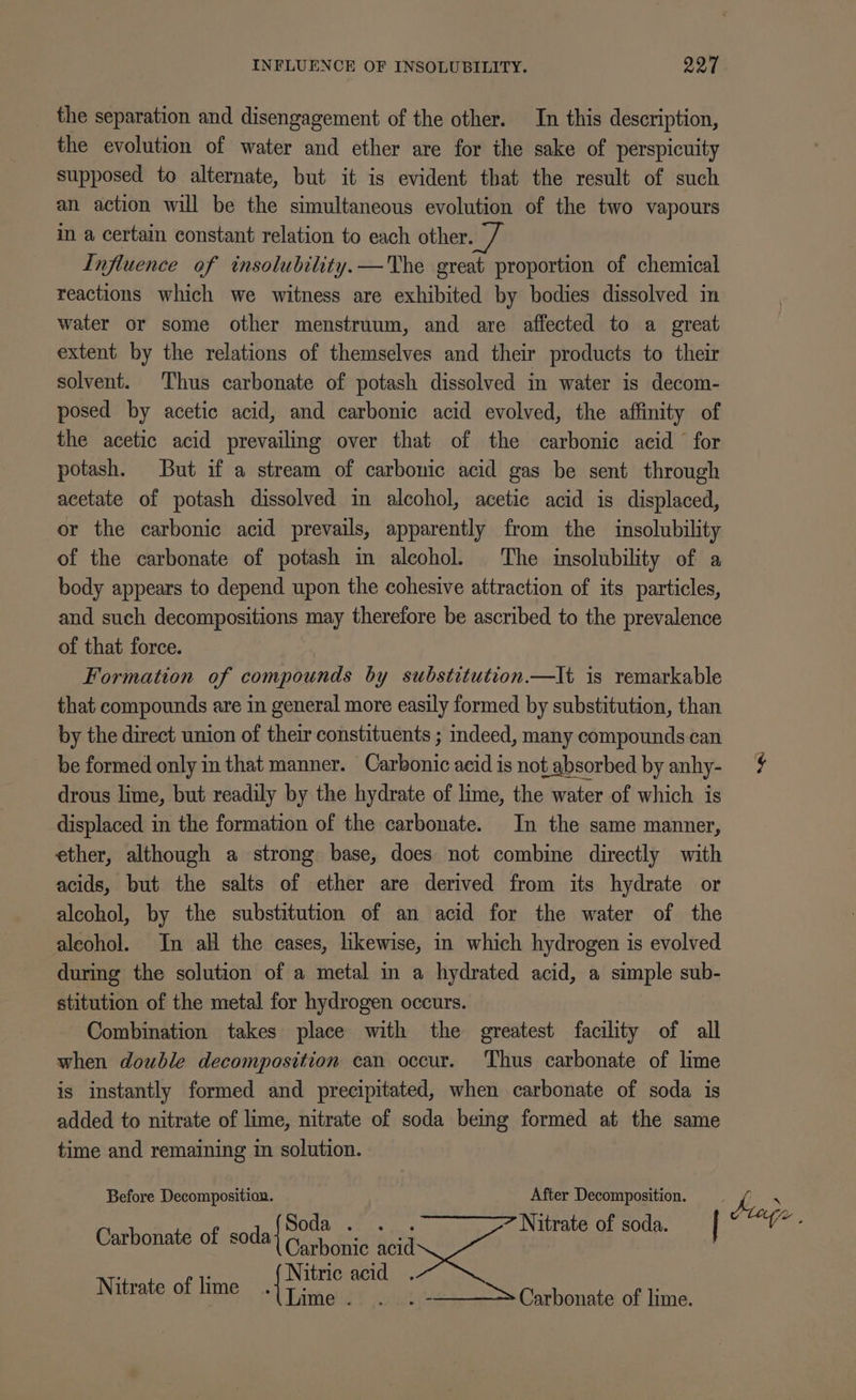 INFLUENCE OF INSOLUBILITY. I97 the separation and disengagement of the other. In this description, the evolution of water and ether are for the sake of perspicuity supposed to alternate, but it is evident that the result of such an action will be the simultaneous evolution of the two vapours in a certain constant relation to each other. Influence of insolubility.—The great proportion of chemical reactions which we witness are exhibited by bodies dissolved in water or some other menstruum, and are affected to a great extent by the relations of themselves and their products to their solvent. Thus carbonate of potash dissolved in water is decom- posed by acetic acid, and carbonic acid evolved, the affinity of the acetic acid prevailing over that of the carbonic acid for potash. But if a stream of carbonic acid gas be sent through acetate of potash dissolved in alcohol, acetic acid is displaced, or the carbonic acid prevails, apparently from the insolubility of the carbonate of potash im alcohol. The insolubility of a body appears to depend upon the cohesive attraction of its particles, and such decompositions may therefore be ascribed to the prevalence of that force. Formation of compounds by substitution.—It is remarkable that compounds are in general more easily formed by substitution, than by the direct union of their constituents ; indeed, many compounds can be formed only in that manner. Carbonic acid is not absorbed by anhy- drous lime, but readily by the hydrate of lime, the water of which is displaced in the formation of the carbonate. In the same manner, ether, although a strong base, does not combine directly with acids, but the salts of ether are derived from its hydrate or alcohol, by the substitution of an acid for the water of the aleohol. In all the cases, likewise, in which hydrogen is evolved during the solution of a metal in a hydrated acid, a simple sub- stitution of the metal for hydrogen occurs. Combination takes place with the greatest facility of all when double decomposition can occur. Thus carbonate of lime is instantly formed and precipitated, when carbonate of soda is added to nitrate of lime, nitrate of soda being formed at the same time and remaining in solution. Before Decomposition. After Decomposition. Carbonate of soda{ POU Ne d Nitrate of soda. Nitric acid . Nitrate of lime Se ; Carbonate of lime.