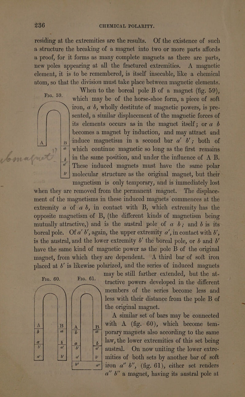 residing at the extremities are the results. Of the existence of such a structure the breaking of a magnet into two or more parts affords « proof, for it forms as many complete magnets as there are parts, new poles appearing at all the fractured extremities. A magnetic element, it is to be remembered, is itself imsecable, like a chemical atom, so that the division must take place between magnetic elements. When to the boreal pole B of a magnet (fig. 59), which may be of the horse-shoe form, a piece of soft iron, a@ b, wholly destitute of magnetic powers, is pre- sented, a similar displacement of the magnetic forces of its elements occurs asin the magnet itself; or a 6 becomes a magnet by induction, and may attract and induce magnetism in a second bar a 0’; both of which continue magnetic so long as the first remains in the same position, and under the influence of A B. “| These induced magnets must have the same polar molecular structure as the original magnet, but their magnetism is only temporary, and is immediately lost when they are removed from the permanent magnet. The displace- ment of the magnetisms in these induced magnets commences at the extremity a of a 6, in contact with B, which extremity has the opposite magnetism of B, (the different kinds of magnetism being mutually attractive,) and is the austral pole of a 6; and 0 is its boreal pole. Ofa’ 6’, again, the upper extremity a’, in contact with 0’, is the austral, and the lower extremity 5’ the boreal pole, or 2 and 0’ have the same kind of magnetic power as the pole B of the original magnet, from which they are dependent. A third bar of soft iron placed at 0’ is likewise polarized, and the series of induced magnets may be still farther extended, but the at- tractive powers developed in the different members of the series become less and less with their distance from the pole B of the original magnet. A similar set of bars may be connected with A (fig. 60), which become tem- | porary magnets also according to the same. law, the lower extremities of this set being austral. On now uniting the lower extre- mities of both sets by another bar of soft iron a” 6”, (fig. 61), either set renders a” 6” a magnet, having its austral pole at Fie. 59. ao ee Fic. 60. Fie. 61.