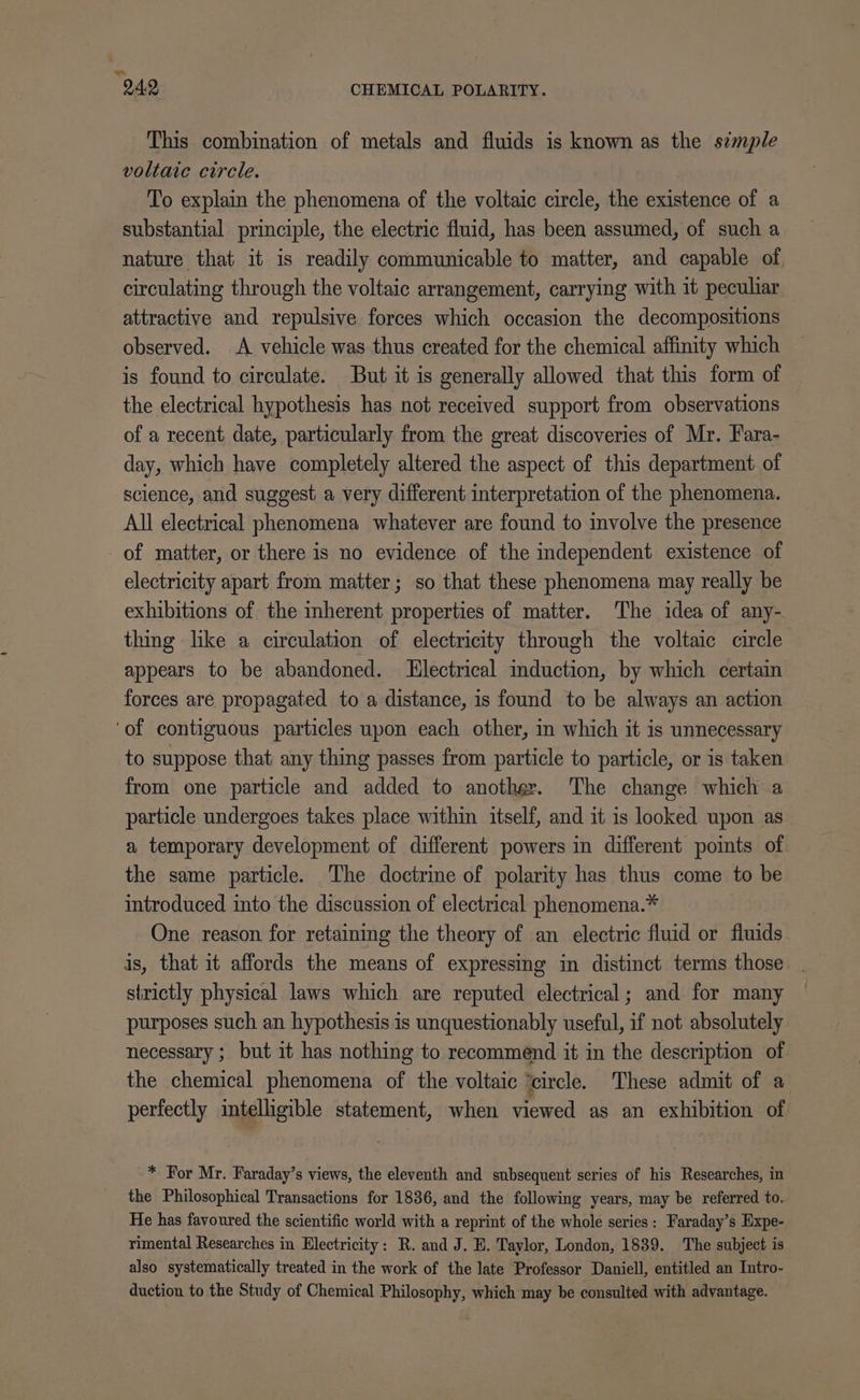 This combination of metals and fluids is known as the s¢mple voltaic circle. To explain the phenomena of the voltaic circle, the existence of a substantial principle, the electric fluid, has been assumed, of such a nature that it is readily communicable to matter, and capable of, circulating through the voltaic arrangement, carrying with it peculiar attractive and repulsive forces which occasion the decompositions observed. A vehicle was thus created for the chemical affinity which is found to circulate. But it is generally allowed that this form of the electrical hypothesis has not received support from observations of a recent date, particularly from the great discoveries of Mr. Fara- day, which have completely altered the aspect of this department of science, and suggest a very different interpretation of the phenomena. All electrical phenomena whatever are found to involve the presence of matter, or there is no evidence of the independent existence of electricity apart from matter; so that these phenomena may really be exhibitions of the inherent properties of matter. The idea of any- thing like a circulation of electricity through the voltaic circle appears to be abandoned. Llectrical induction, by which certain forces are propagated to a distance, is found to be always an action ‘of contiguous particles upon each other, in which it is unnecessary to suppose that any thing passes from particle to particle, or is taken from one particle and added to another. The change which a particle undergoes takes place within itself, and it is looked upon as a temporary development of different powers in different points of the same particle. The doctrine of polarity has thus come to be introduced into the discussion of electrical phenomena.* One reason for retaining the theory of an electric fluid or fluids is, that it affords the means of expressing in distinct terms those . strictly physical laws which are reputed electrical; and for many purposes such an hypothesis is unquestionably useful, if not absolutely necessary ; but it has nothing to recommend it in the description of the chemical phenomena of the voltaic ‘circle. These admit of a perfectly intelligible statement, when viewed as an exhibition of * For Mr. Faraday’s views, the eleventh and subsequent series of his Researches, in the Philosophical Transactions for 1836, and the following years, may be referred to. He has favoured the scientific world with a reprint of the whole series: Faraday’s Expe- rimental Researches in Electricity: R. and J. E. Taylor, London, 1839. The subject is also systematically treated in the work of the late Professor Daniell, entitled an Intro- duction to the Study of Chemical Philosophy, which may be consulted with advantage.
