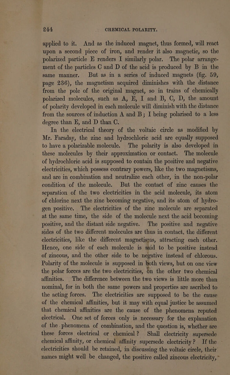 applied to it. And as the induced magnet, thus formed, will react upon a second piece of iron, and render it also magnetic, so the polarized particle EK renders I similarly polar. The polar arrange- ment of the particles C and D of the acid is produced by B in the same manner. But as in a series of induced magnets (fig. 59, page 236), the magnetism acquired diminishes with the distance from the pole of the original magnet, so in trains of chemically - polarized molecules, such as A, H, I and B, C, D, the amount of polarity developed in each molecule will diminish with the distance from the sources of induction A and B; I being polarised to a less degree than H, and D than C. In the electrical theory of the voltaic circle as modified by Mr. Faraday, the zinc and hydrochloric acid are equally supposed to have a polarizable molecule. The polarity is also developed in these molecules by their approximation or contact. The molecule of hydrochloric acid is supposed to contain the positive and negative electricities, which possess contrary powers, like the two magnetisms, — and are in combination and neutralize each other, in the non-polar condition of the molecule. But the contact of zine causes the separation of the two electricities in the acid molecule, its atom of chlorine next the zinc becoming negative, and its atom of hydro- gen positive. ‘The electricities of the zinc molecule are separated at the same time, the side of the molecule next the acid becoming positive, and the distant side negative. The positive and negative sides of the two different molecules are thus in contact, the different electricities, like the different magnetisyas, attracting each other. Hence, one side of each molecule is said to be positive instead of zincous, and the other side to be negative instead of chlorous. Polarity of the molecule is supposed in both views, but on one view the polar forces are the two electricities, én the other two chemical affinities. The difference between the two views is little more than nominal, for in both the same powers and properties are ascribed to the acting forces. ‘The electricities are supposed to be the cause of the chemical affinities, but it may with equal justice be assumed that chemical affinities are the cause of the phenomena reputed electrical, One set of forces only is necessary for the explanation of the. phenomena of combination, and the question is, whether are these forces electrical or chemical? Shall electricity supersede chemical affinity, or chemical affinity supersede electricity? If the - electricities should be retained, in discussing the voltaic circle, their names might well be changed, the positive called zincous electricity, ~