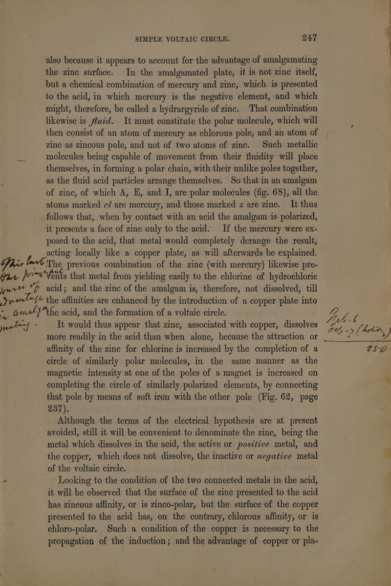 also because it appears to account for the advantage of amalgamating the zinc surface. In the amalgamated plate, it is not zinc itself, but a chemical combination of mercury and zinc, which is presented to the acid, in which mercury is the negative element, and which might, therefore, be called a hydrargyride of zinc. That combination likewise is fluid. It must constitute the polar molecule, which will then consist of an atom of mercury as chlorous pole, and an atom of zinc as zincous pole, and not of two atoms of zinc. Such metallic molecules being capable of movement from their fluidity will place themselves, in forming a polar chain, with their unlike poles together, as the fluid acid particles arrange themselves. So that in an amalgam of zinc, of which A, E, and I, are polar molecules (fig. 68), all the atoms marked c/ are mercury, and those marked z are zinc. It thus follows that, when by contact with an acid the amalgam is polarized, it presents a face of zinc only to the acid. If the mercury were ex- posed to the acid, that metal would completely derange the result, acting locally like a copper plate, as will afterwards be explained. Dhia “v The previous combination of the zinc (with mercury) likewise pre- Gat “fonts that metal from yielding easily to the chlorine of hydrochloric yu oh acid; and the zinc of the amalgam is, therefore, not dissolved, till Spend the affinities are enhanced by the introduction of a copper plate into &amp; truck} the acid, and the formation of a voltaic circle. petf . It would thus appear that zinc, associated with copper, dissolves more readily in the acid than when alone, because the attraction or affinity of the zinc for chlorine is increased by the completion of a circle of similarly polar molecules, in the same manner as the magnetic intensity at one of the poles of a magnet is increased on completing the circle of similarly polarized elements, by connecting that pole by means of soft iron with the other pole (Fig. 62, page 237). Although the terms of the electrical hypothesis are at present avoided, still it will be convenient to denominate the zinc, being the metal which dissolves in the acid, the active or positive metal, and the copper, which does not dissolve, the inactive or negative metal of the voltaic circle. - Looking to the condition of the two connected metals in the acid, it will be observed that the surface of the zinc presented to the acid has zincous affinity, or is zinco-polar, but the surface of the copper presented to the acid has, on the contrary, chlorous affinity, or is chloro-polar. Such a condition of the copper is necessary to the propagation of the induction; and the advantage of copper or pla- ee eS lll OO ie -