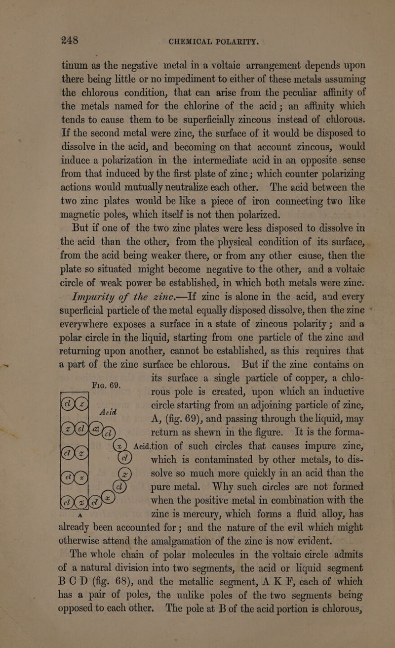 tinum as the negative metal in a voltaic arrangement depends upon there being little or no impediment to either of these metals assuming the chlorous condition, that can arise from the peculiar affinity of the metals named for the chlorine of the acid; an affinity which tends to cause them to be superficially zincous instead of chlorous. If the second metal were zinc, the surface of it would be disposed to dissolve in the acid, and becoming on that account zincous, would induce a polarization in the intermediate acid in an opposite sense from that induced by the first plate of zinc ; which counter polarizing actions would mutually neutralize each other. The acid between the two zinc plates would be like a piece of iron comnecting two like magnetic poles, which itself is not then polarized. | But if one of the two zinc plates were less disposed to dissolve in the acid than the other, from the physical condition of its surface, from the acid being weaker there, or from any other cause, then the plate so situated might become negative to the other, and a voltaic circle of weak power be established, in which both metals were zinc. Impurity of the zine—lf zinc is alone in the acid, and every superficial particle of the metal equally disposed dissolve, then the zine * everywhere exposes a surface in a state of zincous polarity; and a polar circle in the liquid, starting from one particle of the zine and returning upon another, cannot be established, as this requires that a part of the zinc surface be chlorous. But if the zinc contams on its surface a single particle of copper, a chlo- rous pole is created, upon which an inductive circle starting from an adjoming particle of zinc, A, (fig. 69), and passing through the liquid, may return as shewn in the figure. It is the forma- eee of such circles that causes impure zinc, which is contaminated by other metals, to dis- solve so much more quickly in an acid than the &amp; pure metal. Why such circles are not formed when the positive metal im combination with the zinc is mercury, which forms a fluid alloy, has ca been accounted for ; and the nature of the evil which might otherwise attend the amalgamation of the zinc is now evident. The whole chain of polar molecules in the voltaic circle admits of a natural division into two segments, the acid or liquid segment BC D (fig. 68), and the metallic segment, A K F, each of which has a pair of poles, the unlike poles of the two segments being opposed to each other. ‘The pole at B of the acid portion is chlorous, Fic. 69. Acid