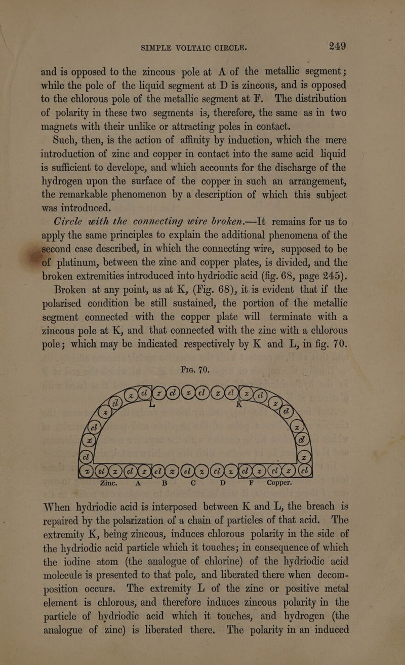 and is opposed to the zincous pole at A of the metallic segment ; while the pole of the liquid segment at D is zincous, and is opposed to the chlorous pole of the metallic segment at F. The distribution of polarity in these two segments is, therefore, the same as in two magnets with their unlike or attracting poles in contact. Such, then, is the action of affinity by induction, which the mere introduction of zinc and copper in contact into the same acid liquid is sufficient to develope, and which accounts for the discharge of the hydrogen upon the surface of the copper in such an arrangement, the remarkable phenomenon by a description of which this subject was introduced. Circle with the connecting wire broken.—It remains for us to apply the same principles to explain the additional phenomena of the second case described, in which the connecting wire, supposed to be +, platinum, between the zinc and copper plates, is divided, and the broken extremities introduced into hydriodic acid (fig. 68, page 245). Broken at any point, as at K, (Fig. 68), it is evident that if the polarised condition be still sustained, the portion of the metallic segment connected with the copper plate will terminate with a zincous pole at K, and that connected with the zine with a chlorous pole; which may be indicated respectively by K and L, in fig. 70. Copper. When hydriodic acid is interposed between K and L, the breach is repaired by the polarization of a chain of particles of that acid. The extremity K, being zincous, induces chlorous polarity in the side of the hydriodic acid particle which it touches; i consequence of which the iodine atom (the analogue of chlorine) of the hydriodic acid molecule is presented to that pole, and berated there when decom- position occurs. The extremity L of the zinc or positive metal element is chlorous, and therefore induces zincous polarity in the particle of hydriodic acid which it touches, and hydrogen (the analogue of zinc) is liberated there. The polarity in an induced