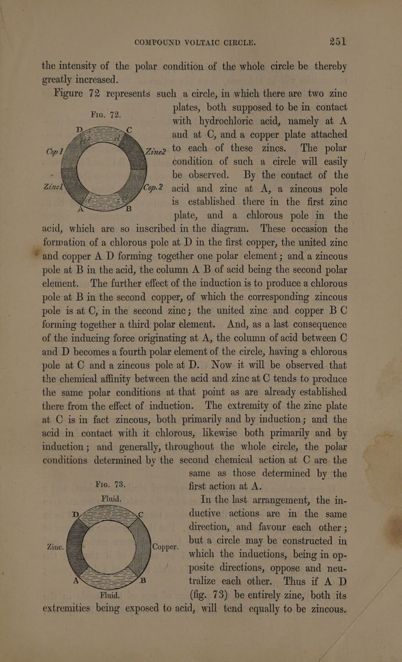 COMPOUND VOLTAIC CIRCLE. PSL the intensity of the polar condition of the whole circle be thereby greatly increased. Figure 72 represents such a circle, in which there are two zinc plates, both supposed to be in contact with hydrochloric acid, namely at A = aud at C, and a copper plate attached — AZinep to each of these zincs. The polar condition of such a circle will easily be observed. By the contact of the C2 acid and zinc at A, a zincous pole is established there in the first zinc plate, and a chlorous pole in the acid, which are so inscribed in the diagram. ‘These occasion the _ formation of a chlorous pole at D in the first copper, the united zinc * and copper A D forming together one polar element; and a zincous pole at B in the acid, the column A B of acid being the second polar element. The further effect of the induction is to produce a chlorous pole at B in the second copper, of which the corresponding zincous pole is at C, in the second zinc; the united zinc and copper BC forming together a third polar element. And, as a last consequence of the inducing force originating at A, the column of acid between C and D becomes a fourth polar element of the circle, having a chlorous pole at C and a zincous pole at D. Now it will be observed that the chemical affinity between the acid and zinc at.C tends to produce the same polar conditions at that pomt as are already established there from the effect of induction. The extremity of the zinc plate at C is in fact zincous, both primarily and by induction; and the acid in contact with it chlorous, likewise both primarily and by induction ; and generally, throughout the whole circle, the polar conditions determined by the second chemical action at C are thie same as those determined by the first action at A. In the last arrangement, the in- ductive actions are in the same direction, and favour each other ; but a circle may be constructed in which the mductions, being in op- posite directions, oppose and neu- tralize each other. Thus if A D (fig. 73) be entirely zine, both its extremities being exposed to acid, will tend equally to be zincous. Ac. =