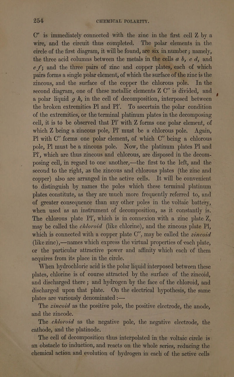 C” is immediately connected with the zinc in the first cell Z by a wire, and the circuit thus completed. The polar elements in the circle of the first diagram, it will be found, are six in number ; namely, the three acid columns between the metals in the cells a 6, ¢ d, and ef; and the three pairs of zinc and copper plates, each of which pairs forms a single polar element, of which the surface of the zinc is the zincous, and the surface of the copper the chlorous pole. In the second diagram, one of these metallic elements Z OC” is divided, and a polar liquid g A, in the cell of decomposition, interposed between the broken extremities Pl and Pl’. To ascertain the polar condition of the extremities, or the terminal platinum plates in the decomposing cell, it is to be observed that Pl’ with Z forms one polar element, of which Z being a zincous pole, Pl’ must be a chlorous pole. Again, Pl with C” forms one polar element, of which C” being a chlorous pole, Pl must be a zincous pole. Now, the platinum plates Pl and PI’, which are thus zincous and chlorous, are disposed in the decom- posing cell, in regard to one another,—the first to the left, and the second to the right, as the zincous and chlorous plates (the zinc and copper) also are arranged in the active cells. It will be convenient to distinguish by names the poles which these terminal platinum plates constitute, as they are much more frequently referred to, and of greater consequence than any other poles in the voltaic battery, when used as an instrument of decomposition, as it constantly is. The chlorous plate Pl’, which is in connexion with a zinc plate Z, may be called the chlorozd (like chlorine), and the zincous plate Pl, which is connected with a copper plate OC”, may be called the eincodd (like zinc),—names which express the virtual properties of each plate, or the particular attractive power and affinity which each of them acquires from its place in the circle. When hydrochloric acid is the polar liquid interposed between these plates, chlorine is of course attracted by the surface of the zincoid, and discharged there ; and hydrogen by the face of the chloroid, and discharged upon that plate. On the electrical hypothesis, the same plates are variously denominated :— The zincoid as the positive pole, the positive electrode, the anode, and the zincode. | The chloroid as the negative pole, the negative electrode, the cathode, and the platinode. The cell of decomposition thus interpolated in the voltaic circle is an obstacle to induction, and reacts on the whole series, reducing the chemical action and evolution of hydrogen in each of the active cells