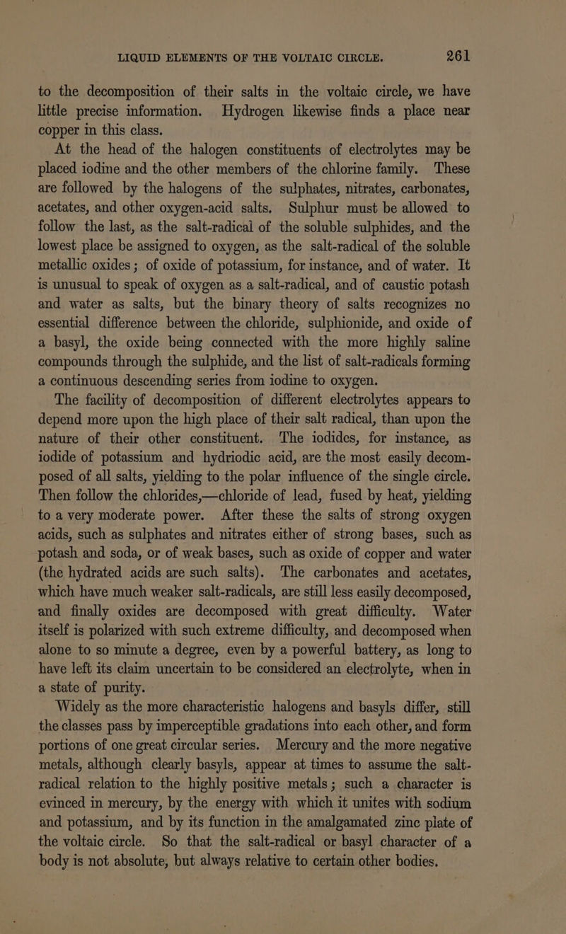 to the decomposition of their salts in the voltaic circle, we have little precise information. Hydrogen likewise finds a place near copper in this class. At the head of the halogen constituents of electrolytes may be placed iodine and the other members of the chlorine family. These are followed by the halogens of the sulphates, nitrates, carbonates, acetates, and other oxygen-acid salts, Sulphur must be allowed to follow the last, as the salt-radical of the soluble sulphides, and the lowest place be assigned to oxygen, as the salt-radical of the soluble metallic oxides; of oxide of potassium, for instance, and of water. It is unusual to speak of oxygen as a salt-radical, and of caustic potash and water as salts, but the binary theory of salts recognizes no essential difference between the chloride, sulphionide, and oxide of a basyl, the oxide being connected with the more highly saline compounds through the sulphide, and the list of salt-radicals forming a continuous descending series from iodine to oxygen. The facility of decomposition of different electrolytes appears to depend more upon the high place of their salt radical, than upon the nature of their other constituent. The iodides, for instance, as iodide of potassium and hydriodic acid, are the most easily decom- posed of all salts, yielding to the polar influence of the single circle. Then follow the chlorides,—chloride of lead, fused by heat, yielding to a very moderate power. After these the salts of strong oxygen acids, such as sulphates and nitrates either of strong bases, such as potash and soda, or of weak bases, such as oxide of copper and water (the hydrated acids are such salts). ‘The carbonates and acetates, which have much weaker salt-radicals, are still less easily decomposed, and finally oxides are decomposed with great difficulty. Water itself is polarized with such extreme difficulty, and decomposed when alone to so minute a degree, even by a powerful battery, as long to have left its claim uncertain to be considered an electrolyte, when in a state of purity. Widely as the more siaateealte halogens and basyls differ, still the classes pass by imperceptible gradations into each other, and form portions of one great circular series. Mercury and the more negative metals, although clearly basyls, appear at times to assume the salt- radical relation to the highly positive metals; such a character is evinced in mercury, by the energy with which it unites with sodium and potassium, and by its function in the amalgamated zinc plate of the voltaic circle. So that the salt-radical or basyl character of a body is not absolute, but always relative to certain other bodies,