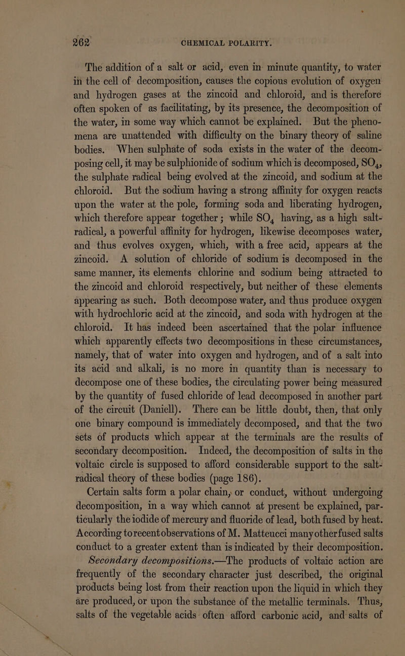 The addition of a salt or acid, even in minute quantity, to water in the cell of decomposition, causes the copious evolution of oxygen and hydrogen gases at the zincoid and chloroid, and is therefore often spoken of as facilitating, by its presence, the decomposition of the water, in some way which cannot be explained. But the pheno- mena are unattended with difficulty on the binary theory of saline bodies. When sulphate of soda exists in the water of the decom- posing cell, it may be sulphionide of sodium which is decomposed, SO,, the sulphate radical being evolved at the zincoid, and sodium at the chloroid. But the sodium havmg a strong affinity for oxygen reacts upon the water at the pole, forming soda and liberating hydrogen, which therefore appear together; while SO, having, as a high salt- radical, a powerful affinity for hydrogen, likewise decomposes water, and thus evolves oxygen, which, with a free acid, appears at the zincoid. A solution of chloride of sodium is decomposed in the same manner, its elements chlorine and sodium being attracted to the zincoid and chloroid respectively, but neither of these elements appearing as such. Both decompose water, and thus produce oxygen with hydrochloric acid at the zincoid, and soda with hydrogen at the chloroid. It has imdeed been ascertained that the polar influence which apparently effects two decompositions in these circumstances, namely, that of water into oxygen and hydrogen, and of a salt into its acid and alkali, is no more in quantity than is necessary to decompose one of these bodies, the circulating power being measured by the quantity of fused chloride of lead decomposed in another part of the circuit (Daniell). There can be little doubt, then, that only one binary compound is immediately decomposed, and that the two sets of products which appear at the terminals are the results of secondary decomposition. Indeed, the decomposition of salts in the voltaic circle is supposed to afford considerable support to the salt- radical theory of these bodies (page 186). Certain salts form a polar chain, or conduct, without undergoing decomposition, in a way which cannot at present be explained, par- ticularly the iodide of mercury and fluoride of lead, both fused by heat. According torecent observations of M. Matteucci many otherfused salts conduct to a greater extent than is indicated by their decomposition. Secondary decompositions.—The products of voltaic action are frequently of the secondary character just described, the original products being lost from their reaction upon the liquid in which they are produced, or upon the substance of the metallic terminals. Thus, salts of the vegetable acids often afford carbonic acid, and salts of