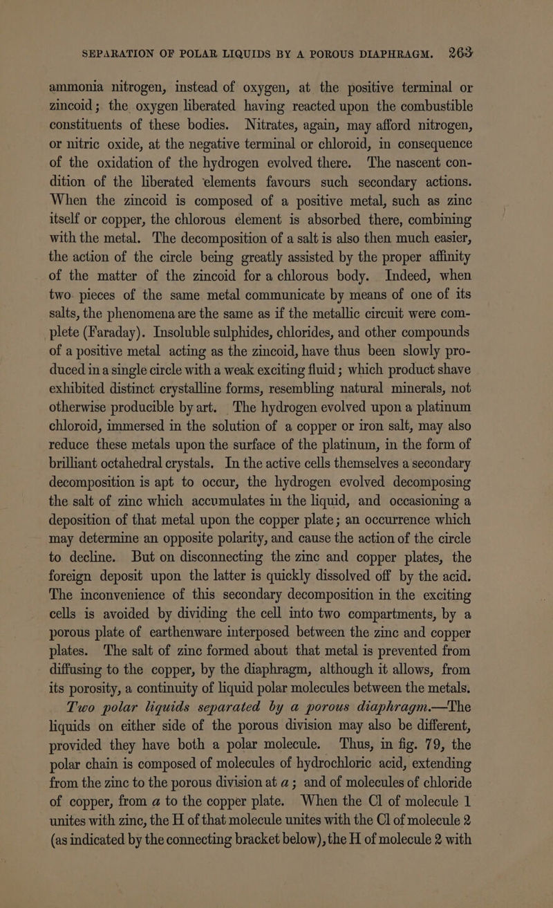 SEPARATION OF POLAR LIQUIDS BY A POROUS DIAPHRAGM. 263: ammonia nitrogen, instead of oxygen, at the positive terminal or zincoid ; the oxygen liberated having reacted upon the combustible constituents of these bodies. Nitrates, again, may afford nitrogen, or nitric oxide, at the negative terminal or chloroid, in consequence of the oxidation of the hydrogen evolved there. The nascent con- dition of the liberated ‘elements favours such secondary actions. When the zincoid is composed of a positive metal, such as zinc itself or copper, the chlorous element is absorbed there, combining with the metal. The decomposition of a salt is also then much easier, the action of the circle being greatly assisted by the proper affinity of the matter of the zincoid for a chlorous body. Indeed, when two. pieces of the same metal communicate by means of one of its salts, the phenomena are the same as if the metallic circuit were com- plete (Faraday). Insoluble sulphides, chlorides, and other compounds of a positive metal acting as the zincoid, have thus been slowly pro- duced ina single circle with a weak exciting fluid ; which product shave exhibited distinct crystalline forms, resembling natural minerals, not otherwise producible by art. The hydrogen evolved upon a platinum chloroid, immersed in the solution of a copper or iron salt, may also reduce these metals upon the surface of the platinum, in the form of brilliant octahedral crystals. In the active cells themselves a secondary decomposition is apt to occur, the hydrogen evolved decomposing the salt of zinc which accumulates in the liquid, and occasioning a deposition of that metal upon the copper plate; an occurrence which may determine an opposite polarity, and cause the action of the circle to decline. But on disconnecting the zinc and copper plates, the foreign deposit upon the latter is quickly dissolved off by the acid. The inconvenience of this secondary decomposition in the exciting cells is avoided by dividmg the cell into two compartments, by a porous plate of earthenware interposed between the zinc and copper plates. The salt of zinc formed about that metal is prevented from diffusing to the copper, by the diaphragm, although it allows, from its porosity, a continuity of liquid polar molecules between the metals. Two polar liquids separated by a porous diaphragm.—tThe liquids on either side of the porous division may also be different, provided they have both a polar molecule. Thus, in fig. 79, the polar chain is composed of molecules of hydrochloric acid, extending from the zinc to the porous division at a; and of molecules of chloride of copper, from a to the copper plate. When the Cl of molecule 1 unites with zinc, the H of that molecule unites with the Cl of molecule 2 (as indicated by the connecting bracket below), the H of molecule 2 with