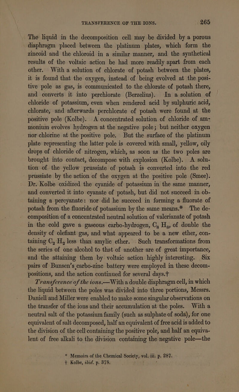 The liquid in the decomposition cell may be divided by a porous diaphragm placed between the platinum plates, which form the zincoid and the chloroid in a similar manner, and the synthetical results of the voltaic action be had more readily apart from each other. With a solution of chlorate of potash between the plates, it is found that the oxygen, instead of being evolved at the posi- tive pole as gas, is communicated to the chlorate of potash there, and converts it into perchlorate (Berzelius). In a solution of ~ chloride of potassium, even when rendered acid by sulphuric acid, chlorate, and afterwards perchlorate of potash were found at the positive pole (Kolbe). A concentrated solution of chloride of am- monium evolves hydrogen at the negative pole; but neither oxygen nor chlorine at the positive pole. But the surface of the platinum plate representing the latter pole is covered with small, yellow, oily drops of chloride of nitrogen, which, as soon as the two poles are brought into contact, decompose with explosion (Kolbe). A solu- tion of the yellow prussiate of potash is converted into the red prussiate by the action of the oxygen at the positive pole (Smee). Dr. Kolbe oxidized the cyanide of potassium in the same manner, and converted it into cyanate of potash, but did not succeed in ob- taining a percyanate: nor did he succeed in forming a fluorate of potash from the fluoride of potassium by the same means.* The de- composition of a concentrated neutral solution of valerianate of potash im the cold gave a gaseous carbo-hydrogen, C, H,, of double the density of olefiant gas, and what appeared to be a new ether, con- taining C, H, less than amylic ether. Such transformations from the series of one alcohol to that of another are of great importance, and the attaining them by voltaic action highly interesting. Six pairs of Bunsen’s carbo-zinc battery were employed in these decom- positions, and the action continued for several days. Transference of the ions. —With a double diaphragm cell, in which the liquid between the poles was divided into three portions, Messrs. Daniell and Miller were enabled to make some singular observations on the transfer of the ions and their accumulation at the poles. With a neutral salt of the potassium family (such as sulphate of soda), for one equivalent of salt decomposed, half an equivalent of free acid is added to the division of the cell containing the positive pole, and half an equiva- lent of free alkali to the division containing the negative pole—the * Memoirs of the Chemical Society, vol. iii. p. 287. + Kolbe, zdzd. p. 378. ' ‘
