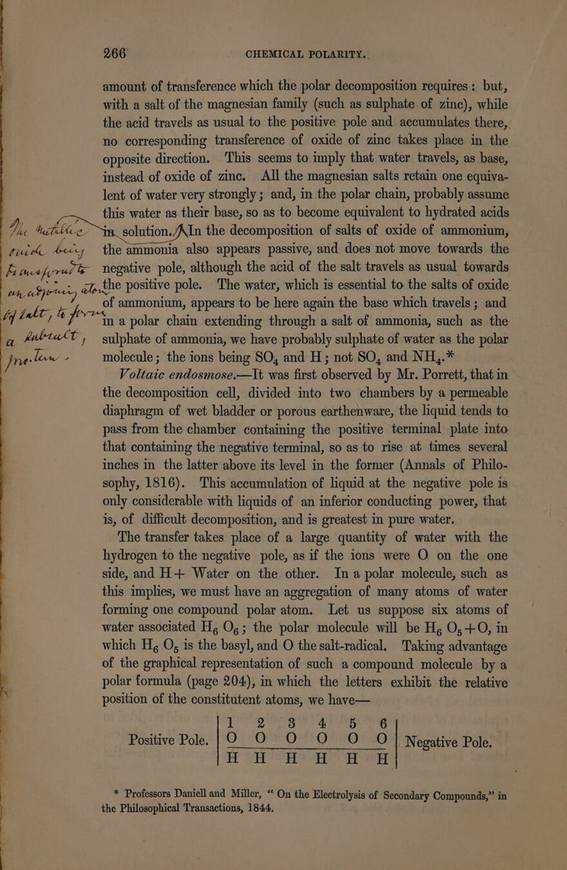 amount of transference which the polar decomposition requires : but, with a salt of the magnesian family (such as sulphate of zinc), while the acid travels as usual to the positive pole and accumulates there, no corresponding transference of oxide of zinc takes place in the opposite direction. ‘This seems to imply that water travels, as base, instead of oxide of zinc. All the magnesian salts retain one equiva- lent of water very strongly; and, in the polar chain, probably assume this water as their base, so as to become equivalent to hydrated acids Vc tuihice im. solution./AIn the decomposition of salts of oxide of ammonium, fice beg the ammonia also appears passive, and does not move towards the i tee tyres te negative pole, although the acid of the salt travels as usual towards ae yore - gp.the positive pole. The water, which is essential to the salts of oxide ae: OE: ammonium, appears to be here again the base which travels ; and ty dele, &amp; fe “na polar chain extending through a salt of ammonia, such as the q PbtakT, sulphate of ammonia, we have probably sulphate of water as the polar Jnelow - molecule; the ions being SO, and H; not SO, and NH,.* Voltaic endosmose.—lt was first observed by Mr. Porrett, that in the decomposition cell, divided into two chambers by a permeable diaphragm of wet bladder or porous earthenware, the liquid tends to pass from the chamber containing the positive terminal plate into that contaming the negative terminal, so as to rise at times several inches in the latter above its level in the former (Annals of Philo- sophy, 1816). This accumulation of liquid at the negative pole is only considerable with liquids of an inferior conducting power, that is, of difficult decomposition, and is greatest in pure water. The transfer takes place of a large quantity of water with the hydrogen to the negative pole, as if the ions were O on the one side, and H+ Water on the other. Ina polar molecule, such as this implies, we must have an aggregation of many atoms of water forming one compound polar atom. Let us suppose six atoms of water associated Hg Og; the polar molecule will be H, O,+0, in | which H, O, is the basyl, and O the salt-radical. Taking advantage of the graphical representation of such a compound molecule by a polar formula (page 204), in which the letters exhibit the relative i position of the constitutent atoms, we have— . rishi ttpia a ae Ngotiing ? Positive Pole. | O_O O O O O| Negative Pole. i : FE Ga Sore es er Ser * Professors Daniell and Miller, “ On the Electrolysis of Secondary Compounds,” in the Philosophical Transactions, 1844. + &lt;. —-. + Se. |. 2 se