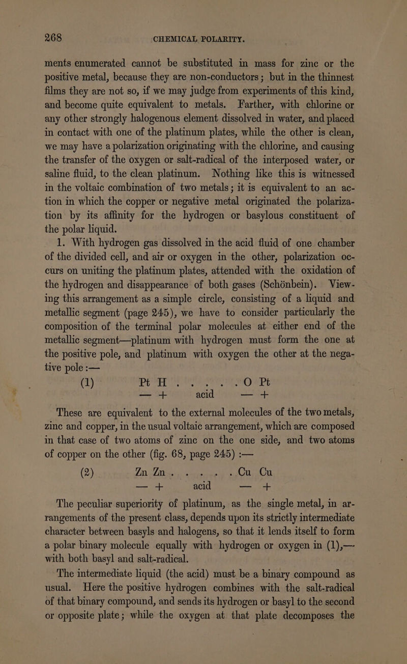 ments enumerated cannot be substituted in mass for zinc or the positive metal, because they are non-conductors ; but in the thinnest films they are not so, if we may judge from experiments of this kind, and become quite equivalent to metals. Farther, with chlorine or any other strongly halogenous element dissolved in water, and placed in contact with one of the platinum plates, while the other is clean, we may have a polarization originating with the chlorine, and causing the transfer of the oxygen or salt-radical of the interposed water, or saline fluid, to the clean platinum. Nothing like this is witnessed in the voltaic combination of two metals; it is equivalent to an ac- tion in which the copper or negative metal originated the polariza- tion by its affinity for the hydrogen or basylous constituent of the polar liquid. 1. With hydrogen gas dissolved in the acid fluid of one chamber of the divided cell, and air or oxygen in the other, polarization oc- curs on uniting the platinum plates, attended with the oxidation of the hydrogen and disappearance of both gases (Schénbei). View- ing this arrangement as a simple circle, consisting of a liquid and metallic segment (page 245), we have to consider particularly the composition of the terminal polar molecules at either end of the metallic segment—platinum with hydrogen must form the one at the positive pole, and platinum with oxygen the other at the nega- tive pole :— (1) tte her 8 iy a tb Ae Od ts a i acid es Fi These are equivalent to the external molecules of the two metals, zinc and copper, in the usual voltaic arrangement, which are composed in that case of two atoms of zinc on the one side, and two atoms of copper on the other (fig. 68, page 245) :— (2) LD Lido ciiieraeed mgt dol ae Rect re oe The peculiar superiority of platinum, as the single metal, in ar- rangements of the present class, depends upon its strictly intermediate character between basyls and halogens, so that it lends itself to form a polar binary molecule equally with hydrogen or oxygen in (1),— with both basyl and salt-radical. The intermediate liquid (the acid) must be a binary compound as usual. Here the positive hydrogen combines with the salt-radical of that binary compound, and sends its hydrogen or basyl to the second or opposite plate; while the oxygen at that plate decomposes the