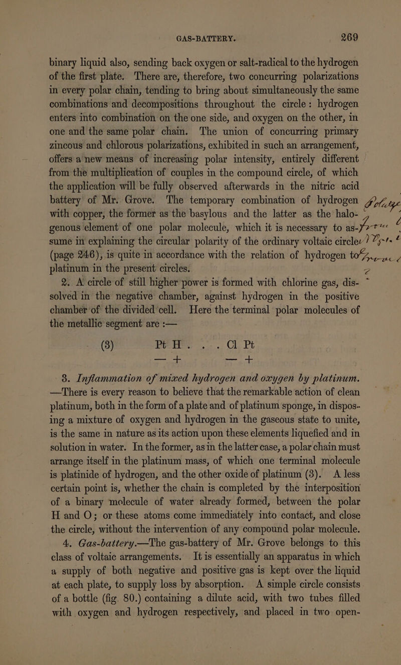 binary liquid also, sending back oxygen or salt-radical to the hydrogen of the first plate. There are, therefore, two concurring polarizations in every polar chain, tending to bring about simultaneously the same combinations and decompositions throughout the circle: hydrogen enters into combination on the one side, and oxygen on the other, in one and the same polar chain. The union of concurring primary zincous and chlorous polarizations, exhibited in such an arrangement, offers a new means of increasing polar intensity, entirely different © from the multiplication of couples in the compound circle, of which the application will be fully observed afterwards in the nitric acid battery of Mr. Grove. The temporary combination of hydrogen DP olatge with copper, the former as the basylous and the latter as the halo- ° genous element of one polar molecule, which it is necessary to as-orr oe sume in explaining the circular polarity of the ordinary voltaic circlev Tyr t ; (page 246), is quite in accordance with the relation of hydrogen to%,.. / platinum in the present circles. 2. A circle of still higher power is formed with chlorine gas, dis- solved in the negative chamber, against hydrogen in the positive chamber of the divided’cell. Here the terminal polar molecules of the metallic segment are :— (3) Gees. Cl, Pt sl saute fof &lt; 3. Inflammation of mixed hydrogen and oxygen by platinum. —There is every reason to believe that the remarkable action of clean platinum, both in the form ofa plate and of platmum sponge, in dispos- ing a mixture of oxygen and hydrogen in the gaseous state to unite, is the same in nature as its action upon these elements liquefied and in solution in water. In the former, asin the latter case, a polar chain must arrange itself in the platinum mass, of which one terminal molecule is platinide of hydrogen, and the other oxide of platinum (3). A less certain point is, whether the chain is completed by the interposition of a binary molecule of water already formed, between the polar H and O; or these atoms come immediately into contact, and close the circle, without the intervention of any compound polar molecule. 4. Gas-battery.—The gas-battery of Mr. Grove belongs to this class of voltaic arrangements. It is essentially an apparatus in which a supply of both negative and positive gas is kept over the liquid at each plate, to supply loss by absorption. A simple circle consists. of a bottle (fig. 80.) containing a dilute acid, with two tubes filled with oxygen and hydrogen respectively, and placed in two open-