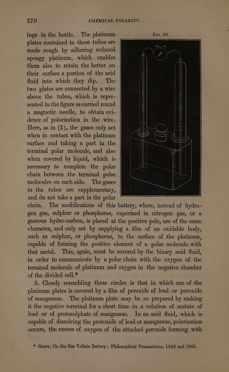 ings in the bottle. The platinum plates contained in these tubes are made rough by adhering reduced spongy platinum, which enables them also to retain the better on their surface a portion of the acid fluid into which they dip. The two plates are connected by a wire above the tubes, which is repre- sented in the figure as carried round a magnetic needle, to obtain evi- dence of polarization in the wire. Here, as in (2), the gases only act when in contact with the platinum surface and taking a part in the terminal polar molecule, and also when covered by liquid, which is necessary to complete the polar chain between the terminal polar molecules on each side. ‘The gases in the tubes are supplementary, and do not take a part in the polar chain. The modifications of this ster ait where, instead of hydro- gen gas, sulphur or phosphorus, vaporized in nitrogen gas, or a gaseous hydro-carbon, is placed at the positive pole, are of the same character, and only act by supplying a film of an oxidable body, such as sulphur, or phosphorus, to the surface of the platinum, capable of forming the positive element of a polar molecule with that metal. This, again, must be covered by the binary acid fluid, in order to communicate by a polar chain with the oxygen of the terminal molecule of platinum and oxygen in the negative chamber of the divided cell.* 5. Closely resembling these circles is that in which one of. the platinum plates is covered by a film of peroxide of lead or peroxide of manganese. The platinum plate may be so prepared by making it the negative terminal for a short time in a solution of acetate of lead or of protosulphate of manganese. In an acid fluid, which is — capable of dissolving the protoxide of lead or manganese, polarization occurs, the excess of oxygen of the attached peroxide forming with * Grove, On the Gas Voltaic Battery: Philosophical Transactions, 1843 and 1845.