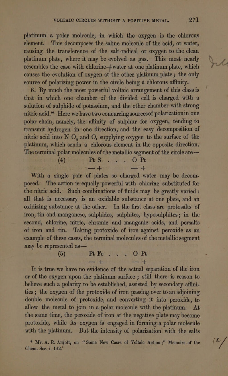 platinum a polar molecule, in which the oxygen is the chlorous element. This decomposes the saline molecule of the acid, or water, causing the transference of the salt-radical or oxygen to the clean platinum plate, where it may be evolved as gas. This most nearly resembles the case with chlorine—water at one platinum plate, which causes the evolution of oxygen at the other platinum plate; the only source of polarizing power in the circle being a chlorous affinity. 6. By much the most powerful voltaic arrangement of this class is that in which one chamber of the divided cell is charged with a solution of sulphide of potassium, and the other chamber with strong nitric acid.* Here we have two concurringsourcesof polarizationin one polar chain, namely, the affinity of sulphur for oxygen, tending to transmit hydrogen in one direction, and the easy decomposition of nitric acid into N O, and O, supplying oxygen to the surface of the platinum, which sends a chlorous element in the opposite direction. The terminal polar molecules of the metallic segment of the circle are— (4) BES ack SO Pt | : + — + With a single pair of plates so charged water may be decom- posed. The action is equally: powerful with chlorine substituted for the nitric acid. Such combinations of fluids may be greatly varied : all that is necessary is an oxidable substance at one plate, and an oxidizing substance at the other. In the first class are protosalts of iron, tin and manganese, sulphides, sulphites, hyposulphites; in the second, chlorine, nitric, chromic and manganic acids, and _persalts of iron and tin. Taking protoxide of iron against peroxide as an example of these cases, the terminal molecules of the metallic segment may be represented as— (5) Pb Ber Gan aia OCRt — + — It is true we have no evidence of the actual separation of the iron or of the oxygen upon the platinum surface ; still there is reason to believe such a polarity to be established, assisted by secondary affini- ties; the oxygen of the protoxide of iron passing over to an adjoining double molecule of protoxide, and converting it into peroxide, to allow the metal to jom ina polar molecule with the platinum. At the same time, the peroxide of iron at the negative plate may become protoxide, while its oxygen is engaged in forming a polar molecule with the platinum. But the intensity of polarization with the salts * Mr. A. R. Andott, on ‘Some New Cases of Voltaic Action ;” Memoirs of the wa