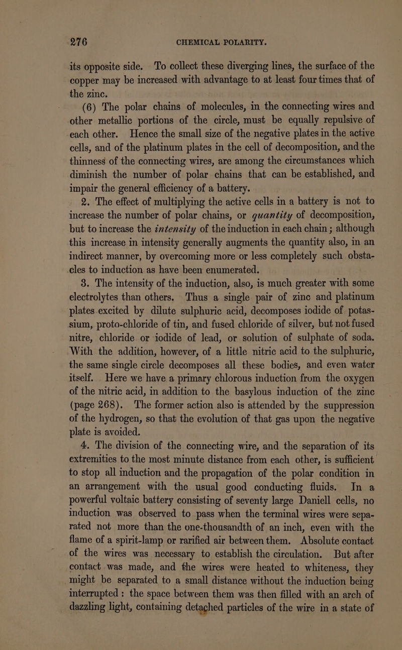 its opposite side. To collect these diverging lines, the surface of the copper may be increased with advantage to at least four times that of the zinc. (6) The polar chains of molecules, in the connecting wires and other metallic portions of the circle, must be equally repulsive of each other. Hence the small size of the negative plates in the active cells, and of the platinum plates in the cell of decomposition, and the thinness of the connecting wires, are among the circumstances which diminish the number of polar chains that can be established, and impair the general efficiency of a battery. 2. The effect of multiplying the active cells in a battery is not to increase the number of polar chains, or guantity of decomposition, but to increase the cz¢ensity of the induction in each chain ; although this increase in intensity generally augments the quantity also, in an indirect manner, by overcoming more or less completely such obsta- cles to induction as have been enumerated. 3. The intensity of the induction, also, is much greater with some electrolytes than others. Thus a single pair of zinc and platinum plates excited by dilute sulphuric acid, decomposes iodide of potas- sium, proto-chloride of tin, and fused chloride of silver, but not fused nitre, chloride or iodide of lead, or solution of sulphate of soda. With the addition, however, of a little nitric acid to the sulphuric, the same single circle decomposes all these bodies, and even water itself. . Here we have a primary chlorous induction from the oxygen of the nitric acid, in addition to the basylous induction of the zinc (page 268). The former action also is attended by the suppression of the hydrogen, so that the evolution of that gas upon the negative plate is avoided. 4, The division of the connecting wire, and the separation of its extremities to the most minute distance from each other, is sufficient to stop all duction and the propagation of the polar condition in an arrangement with the usual good conducting fluids. In a powerful voltaic battery consisting of seventy large Daniell cells, no induction was observed to pass when the terminal wires were sepa- rated not more than the one-thousandth of an inch, even with the flame of a spirit-lamp or rarified air between them. Absolute contact of the wires was necessary to establish the circulation. But after contact was made, and the wires were heated to whiteness, they might be separated to a small distance without the induction being interrupted : the space between them was then filled with an arch of dazzling light, containing detached particles of the wire in a state of