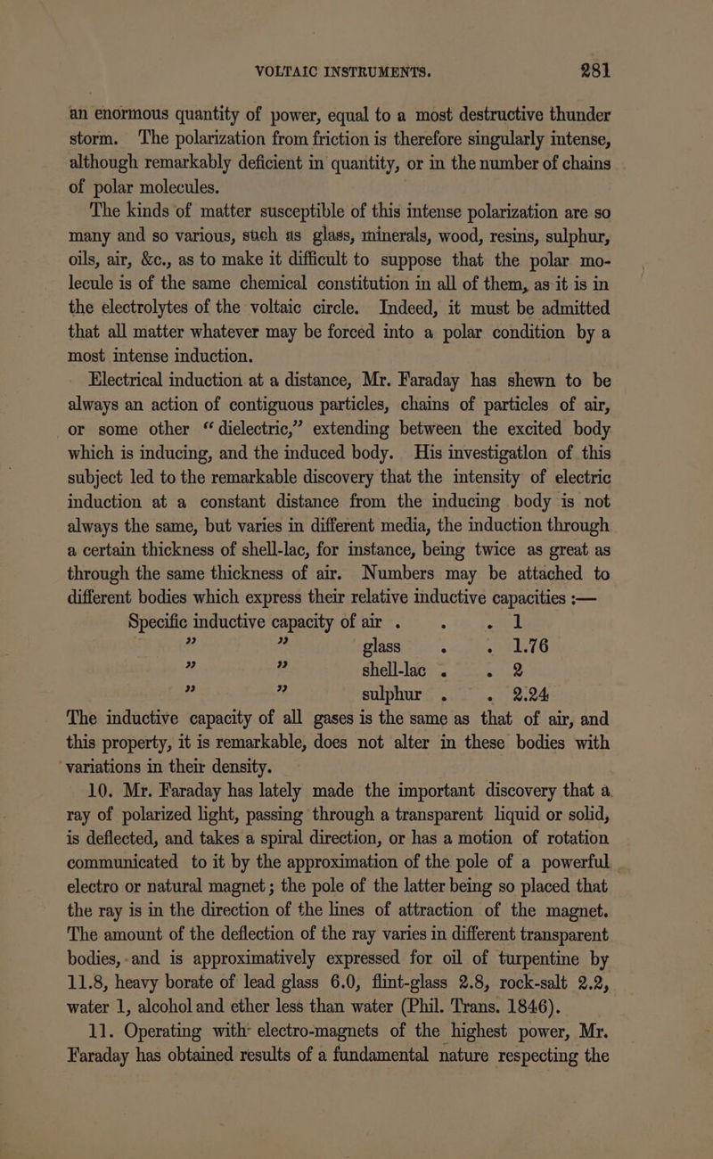 an enormous quantity of power, equal to a most destructive thunder storm. ‘The polarization from friction is therefore singularly intense, although remarkably deficient in quantity, or in the number of chains of polar molecules. The kinds of matter susceptible of this intense polarization are so many and so various, such as glass, minerals, wood, resins, sulphur, oils, air, &amp;c., as to make it difficult to suppose that the polar mo- lecule is of the same chemical constitution in all of them, as-it is in the electrolytes of the voltaic circle. Indeed, it must be admitted that all matter whatever may be forced into a polar condition by a most intense induction. Electrical induction at a distance, Mr. Faraday has shewn to be always an action of contiguous particles, chains of particles of air, or some other “ dielectric,’ extending between the excited body which is inducing, and the induced body. His investigatlon of this subject led to the remarkable discovery that the intensity of electric induction at a constant distance from the inducing body is not always the same, but varies in different media, the induction through a certain thickness of shell-lac, for instance, being twice as great as through the same thickness of air. Numbers may be attached to different bodies which express their relative inductive capacities :— Specific inductive capacity of air . » Ae eee | i s glass : on a By di ” 2 shell-lac . whe § e sulphur . - 2.24 The inductive capacity of all gases is the same as that of air, and this property, it is remarkable, does not alter in these bodies with ‘variations in their density. 10. Mr. Faraday has lately made the important discovery that a. ray of polarized light, passing through a transparent liquid or solid, is deflected, and takes a spiral direction, or has a motion of rotation communicated to it by the approximation of the pole of a powerful electro or natural magnet; the pole of the latter being so placed that the ray is in the direction of the lines of attraction of the magnet. The amount of the deflection of the ray varies in different transparent bodies,-and is approximatively expressed for oil of turpentine by 11.8, heavy borate of lead glass 6.0, flint-glass 2.8, rock-salt 2.2, water 1, alcohol and ether less than water (Phil. Trans. 1846). 11. Operating with’ electro-magnets of the highest power, Mr. Faraday has obtained results of a fundamental nature respecting the