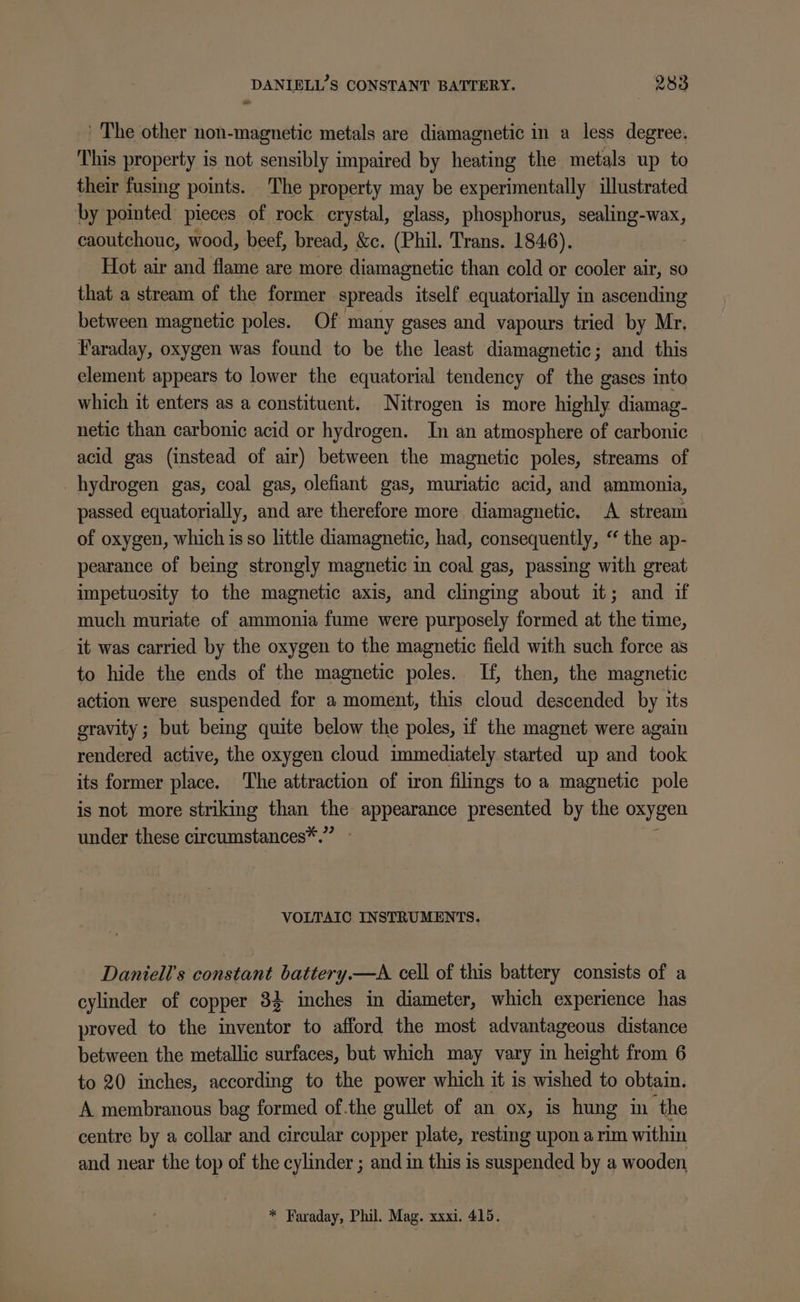 _ The other non-magnetic metals are diamagnetic in a less degree. This property is not sensibly impaired by heating the metals up to their fusing points. The property may be experimentally illustrated by pointed pieces of rock crystal, glass, phosphorus, sealing-wax, caoutchouc, wood, beef, bread, &amp;c. (Phil. Trans. 1846). Hot air and flame are more diamagnetic than cold or cooler air, so that a stream of the former spreads itself equatorially in ascending between magnetic poles. Of many gases and vapours tried by Mr. Faraday, oxygen was found to be the least diamagnetic; and this element appears to lower the equatorial tendency of the gases into which it enters as a constituent. Nitrogen is more highly diamag- netic than carbonic acid or hydrogen. In an atmosphere of carbonic acid gas (instead of air) between the magnetic poles, streams of hydrogen gas, coal gas, olefiant gas, muriatic acid, and ammonia, passed equatorially, and are therefore more diamagnetic. A stream of oxygen, which is so little diamagnetic, had, consequently, “ the ap- pearance of being strongly magnetic in coal gas, passing with great impetuosity to the magnetic axis, and clinging about it; and if much muriate of ammonia fume were purposely formed at the time, it was carried by the oxygen to the magnetic field with such force as to hide the ends of the magnetic poles. If, then, the magnetic action were suspended for a moment, this cloud descended by its gravity ; but being quite below the poles, if the magnet were again rendered active, the oxygen cloud immediately started up and took its former place. The attraction of iron filmgs to a magnetic pole is not more striking than the appearance presented by the oxygen under these circumstances*.” VOLTAIC INSTRUMENTS. Daniell’s constant battery.—A cell of this battery consists of a cylinder of copper 34 inches in diameter, which experience has proved to the inventor to afford the most advantageous distance between the metallic surfaces, but which may vary in height from 6 to 20 inches, according to the power which it is wished to obtain. A membranous bag formed of.the gullet of an ox, is hung in the centre by a collar and circular copper plate, resting upon a rim within and near the top of the cylinder ; and in this is suspended by a wooden, * Faraday, Phil. Mag. xxxi, 415.
