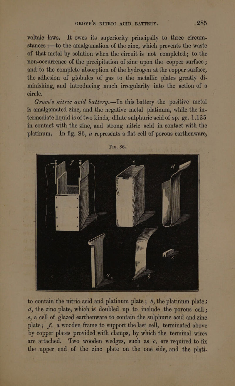 voltaic laws. It owes its superiority principally to three circum- stances :—to the amalgamation of the zinc, which prevents the waste of that metal by solution when the circuit is not completed; to the non-occurrence of the precipitation of zinc upon the copper surface ; and to the complete absorption of the hydrogen at the copper surface, the adhesion of globules of gas to the metallic plates greatly di- minishing, and introducing much irregularity into the action of a circle. Grove's nitric acid battery.—In this battery the positive metal is amalgamated zinc, and the negative metal platinum, while the in- termediate liquid is of two kinds, dilute sulphuric acid of sp. gr. 1.125 in contact with the zinc, and strong nitric acid in contact with the platinum. In fig. 86, a represents a flat cell of porous earthenware, to contain the nitric acid and platinum plate; 0, the platinum plate; d, the zine plate, which is doubled up to include the porous cell ; e, a cell of glazed earthenware to contain the sulphuric acid and zinc plate; , a wooden frame to support the last cell, terminated above by copper plates provided with clamps, by which the terminal wires are attached. Two wooden wedges, such as c, are required to fix the upper end of the zinc plate on the one side, and the plati-