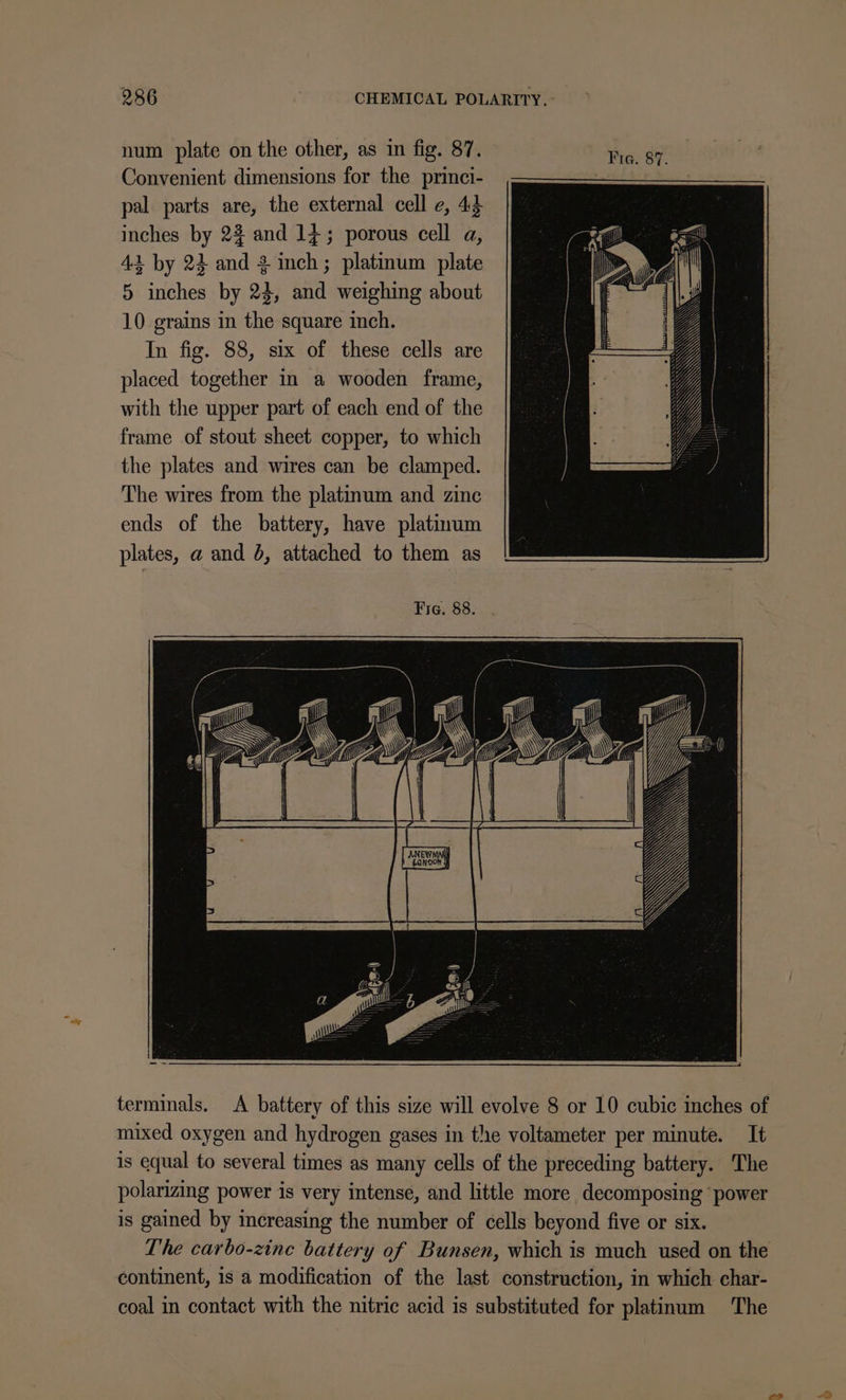 num plate on the other, as in fig. 87. Tia. 87. Convenient dimensions for the princi- pal parts are, the external cell e, 44 inches by 23 and 14; porous cell a, 42 by 24 and 3 inch; platinum plate 5 inches by 24, and weighing about 10 grains in the square inch. In fig. 88, six of these cells are placed together in a wooden frame, with the upper part of each end of the frame of stout sheet copper, to which the plates and wires can be clamped. The wires from the platinum and zinc ends of the battery, have platinum plates, a and 0, attached to them as Fig. 88. aw terminals. A battery of this size will evolve 8 or 10 cubic inches of mixed oxygen and hydrogen gases in the voltameter per minute. It is equal to several times as many cells of the preceding battery. The polarizing power is very intense, and little more decomposing ‘power is gained by increasing the number of cells beyond five or six. The carbo-zine battery of Bunsen, which is much used on the continent, 1s a modification of the last construction, in which char- coal in contact with the nitric acid is substituted for platinum The