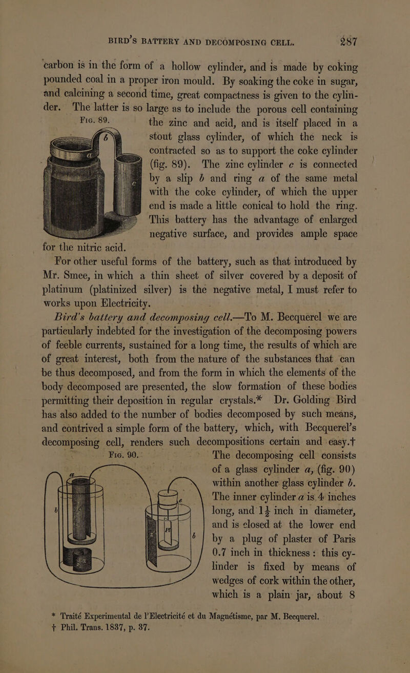 ) ; rQ BIRD'S BATTERY AND DECOMPOSING CELL. 287 carbon is in the form of a hollow cylinder, and is made by coking pounded coal in a proper iron mould. By soaking the coke in sugar, and calcining a second time, great compactness is given to the cylin- der. The latter is so large as to include the porous cell containing Fic. 89. the zinc and acid, and is itself placed in a stout glass cylinder, of which the neck is contracted so as to support the coke cylinder (fig. 89). The zine cylinder ¢ is connected i) by a slip b and ring a of the same metal } with the coke cylinder, of which the upper end is made a little conical to hold the ring. This battery has the advantage of enlarged negative surface, and provides ample space for the nitric fs, For other useful forms of the battery, such as that introduced by Mr. Smee, in which a thin sheet of silver covered by a deposit of platinum (platinized silver) is the negative metal, I must refer to works upon Electricity. Bird's battery and Secon cell. Pg M. Becquerel we are particularly indebted for the investigation of the decomposing powers of feeble currents, sustaimed for a long time, the results of which are of great interest, both from the nature of the substances that ‘can be thus decomposed, and from the form in which the elements of the body decomposed are presented, the slow formation of these bodies permitting their deposition in regular crystals.* Dr. Golding Bird has also added to the number of bodies decomposed by such means, and contrived a simple form of the battery, which, with Becquerel’s decomposing _ cell, renders such pesparbositions certain and ‘easy. ct Bie. 90. The decomposing cell consists oY of a glass cylinder a, (fig. 90) within another. glass cylinder b. The inner cylinder a is. 4 inches long, and'14 inch in diameter, and is closed at the lower end by a plug of plaster of Paris 0.7 inch in thickness: this cy- linder is fixed by means of wedges of cork within the other, which is a plain jar, about 8 * Traité Experimental de PElectricité et du Magnétisme, par M. Becquerel. + Phil. Trans. 1837, p. 37.