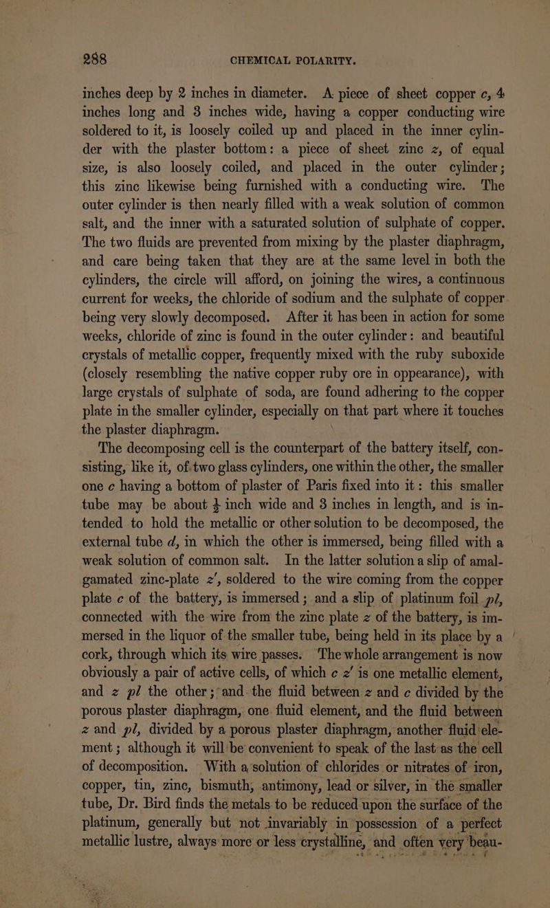 inches deep by 2 inches in diameter. A: piece of sheet copper c, 4 inches long and 3 inches wide, having a copper conducting wire soldered to it, is loosely coiled up and placed in the inner cylin- der with the plaster bottom: a piece of sheet zinc z, of equal size, is also loosely coiled, and placed in the outer cylinder; this zinc likewise being furnished with a conducting wire. The outer cylinder is then nearly filled with a weak solution of common salt, and the inner with a saturated solution of sulphate of copper. The two fluids are prevented from mixing by the plaster diaphragm, and care being taken that they are at the same level in both the cylinders, the circle will afford, on joming the wires, a continuous current for weeks, the chloride of sodium and the sulphate of copper being very slowly decomposed. After it has been in action for some weeks, chloride of zinc is found in the outer cylinder: and beautiful crystals of metallic copper, frequently mixed with the ruby suboxide (closely resembling the native copper ruby ore in oppearance), with large crystals of sulphate of soda, are found adhering to the copper plate in the smaller cylinder, especially on that part where it touches the plaster diaphragm. The decomposing cell is the sane of the battery itself, con- sisting, like it, of.two glass cylinders, one within the other, the smaller one c having a bottom of plaster of Paris fixed into it: this smaller tube may be about 4 inch wide and 3 inches in length, and is in- tended to hold the Se Ait or other solution to be decomposed, the external tube d, in which the other is immersed, being filled with a weak solution of common salt. In the latter solution a slip of amal- gamated zinc-plate 2‘, soldered to the wire coming from the copper plate c of the battery, is immersed ; anda slip of platinum foil pJ, connected with the wire from the zinc plate z of the battery, is im- mersed in the liquor of the smaller tube, being held in its place bya | cork, through which its wire passes. ‘The whole arrangement is now obviously a pair of active cells, of which ¢ 2’ is one sotallig element, and z pl the other;°and-the fluid between z and c divided by the porous plaster diaphragm, one fluid element, and the fluid between zand pl, divided by a porous plaster diaphragm, another fluid ele- ment ; although it will be convenient to speak of the lastas the cell of decomposition. With a ‘solution of chlorides or nitrates of iron, copper, tin, zinc, bismuth, antimony, lead or silver, in the smaller tube, Dr. Bird finds the metals to be reduced upon the surface of the platinum, generally but not invariably in possession of a perfect metallic lustre, alwaye't more or less crystalline, i often very ‘bean-