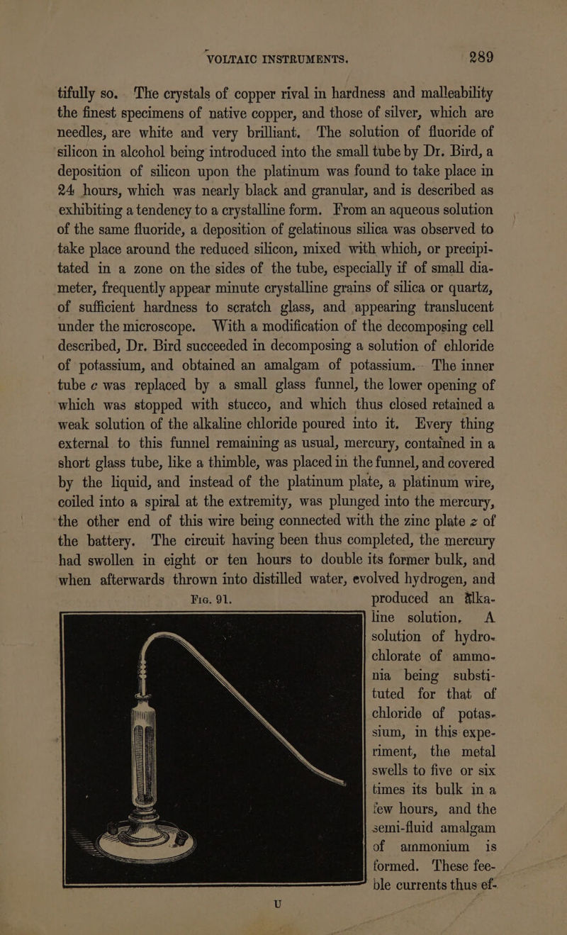 VOLTAIC INSTRUMENTS. 989 tifully so. The crystals of copper rival in hardness and malleability the finest specimens of native copper, and those of silver, which are needles, are white and very brilliant. The solution of fluoride of ‘silicon in alcohol being introduced into the small tube by Dr. Bird, a deposition of silicon upon the platinum was found to take place in 24 hours, which was nearly black and granular, and is described as exhibiting a tendency to a crystalline form. From an aqueous solution of the same fluoride, a deposition of gelatinous silica was observed to take place around the reduced silicon, mixed with which, or precipi- tated in a zone on the sides of the tube, especially if of small dia- meter, frequently appear minute crystalline grains of silica or quartz, of sufficient hardness to scratch glass, and appearing translucent under the microscope. With a modification of the decomposing cell described, Dr. Bird succeeded in decomposing a solution of chloride of potassium, and obtained an amalgam of potassium.- The inner tube c was replaced by a small glass funnel, the lower opening of which was stopped with stucco, and which thus closed retained a weak solution of the alkaline chloride poured into it. Every thing external to this funnel remaining as usual, mercury, contained in a short glass tube, like a thimble, was placed in the funnel, and covered by the liquid, and instead of the platinum plate, a platinum wire, coiled into a spiral at the extremity, was plunged into the mercury, ‘the other end of this wire being connected with the zinc plate 2 of the battery. The circuit having been thus completed, the mercury had swollen in eight or ten hours to double its former bulk, and when afterwards thrown into distilled water, evolved hydrogen, and Fig. 91. produced an &amp;lka- g) line solution, A solution of hydro- chlorate of ammo- nia being substi- tuted for that of chloride of potas- sium, in this expe- riment, the metal swells to five or six times its bulk ina few hours, and the semi-fluid amalgam of ammonium is formed. ‘These fee- ble currents thus ef-