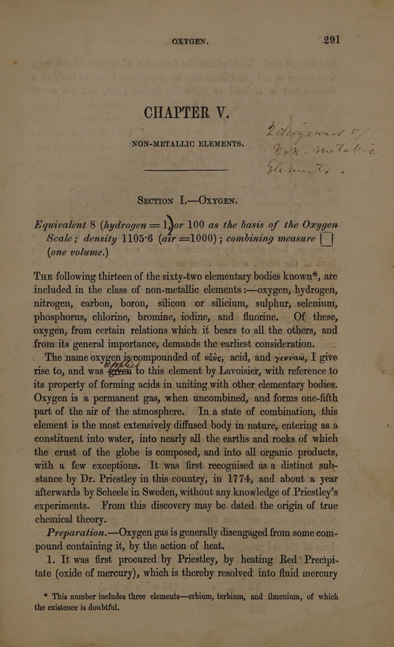 CHAPTER V. Ff WL Cb 2 AOw uf i . Pau Y ‘NON-METALLIC ELEMENTS. 4 é FZ , Pnth My pate C4 ar. C Section 1.—OxyGen. Equivalent 8 (hydrogen = ior 100 as the basis of the Oxygen Scale ; density 1105°6 (atr =1000) ; combining measure |_| (one volume.) Tue following thirteen of the sixty-two elementary bodies known%, are included in the class of non-metallic elements :—oxygen, hydrogen, nitrogen, carbon, boron, silicon or silicium, sulphur, selenium, phosphorus, chlorine, bromine, iodine, and fluorine. Of these, oxygen, from certain relations which it bears to all the others, and from its general importance, demands theearliest consideration. — The name oxygen Js compounded of ofc, acid, and yevrvaw, I give rise to, and was o this element by Lavoisier, with reference to its property of forming acids in uniting with other elementary bodies. Oxygen is a permanent gas, when uncombined, and forms one-fifth part of the air of the atmosphere. In.a state -of combination, this element is the most extensively diffused body im-nature, entering as.a constituent into water, into nearly all. the earths and rocks of which the crust of the globe is composed, and into all organic. products, with a few exceptions. It was first recognised asa distinct sub- stance by Dr. Priestley in this:country, in 1774, and about a year afterwards by Scheele in Sweden, without any knowledge of Priestley’s experiments. From this discovery may be. dated the origin of true chemical theory. Preparation.—Oxygen gas is generally disengaged from some com- pound containing it, by the action of heat. 1. It was first procured by Priestley, by heating Red’ Precipi- tate (oxide of mercury), which is thereby resolved into fluid mercury * This number inclades three elements—erbium, terbium, and ilmenium, of which the existence is doubtful.