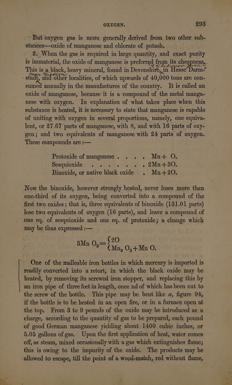 ( | OXYGEN. 293 ~ But oxygen gas is more generally derived from two other sub- stances—oxide of manganese and chlorate of. potash, 2. When the gas is required in large quantity, and exact purity is immaterial, the oxide of manganese is preferred, from its cheapnes This is a mineral, found in Devonst i Lice Darn? sumed annually in the manufactures of the country. It is called an oxide of manganese, because it is a compound of the metal manga- nese with oxygen. In explanation of what takes place when this substance is heated, it is necessary to state that manganese is capable of uniting with oxygen in several proportions, namely, one equiva- lent, or 27.67 parts of manganese, with 8, and with 16 parts of oxy- gen; and two equivalents of manganese with 24 parts of oxygen. These compounds are ;— Protoxide of manganese. . . . Mn+ O, Pes WIOXIdey 7.) eal” ehiae yoo OO, Binoxide, or native black oxide , Mn-+20O, Now the binoxide, however strongly heated,-never loses more. than one-third of its oxygen, being converted into a compound of the first two oxides; that is, three equivalents of bioxide (131.01 parts) lose two equivalents of oxygen (16 parts), and leave a compound of one eq. of sesquioxide and one eq. of protoxide; a change which 20 PMD vai cae O,-+ Mn O. One of the malleable iron bottles in which mercury is imported is readily converted into a retort, in which the black oxide may be heated, by removing its screwed iron stopper, and replacing this by an iron pipe of three feet in length, onee nd of which has been cut to ' the screw of the bottle. This pipe may be bent like a, figure 94, if the bottle is to be heated in an open fire, or in a furnace open at the top. From 8 to 9 pounds of the oxide may be introduced as a charge, according to the quantity of gas to be prepared, each pound of good German manganese yielding about 1400 cubic inches, or 5.05 gallons of gas. Upon the first application of heat, water comes off, as steam, mixed occasionally with a gas which extinguishes flame; this is owing to the impurity of the oxide. The products may be allowed to escape, till the point of a wood-match, red without flame,