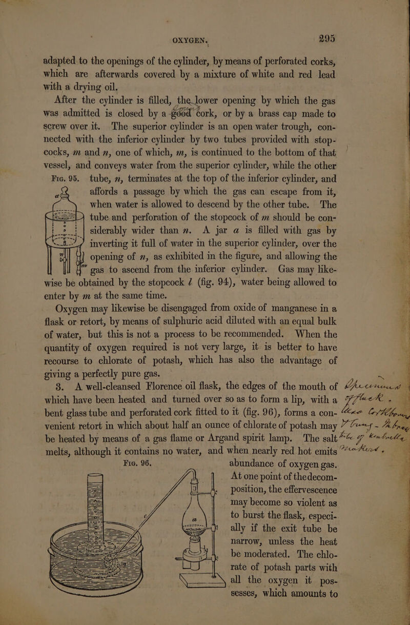 adapted to the openings of the cylinder, by means of perforated corks, which are afterwards covered by a mixture of white and red lead with a drying oil. After the cylinder 1 is filled, thelower opening by which the gas was admitted is closed by a #604 Cork, or by a brass cap made to screw over it. ‘The superior cylinder is an open water trough, con- nected with the inferior cylinder by two tubes provided with stop- cocks, m and #, one of which, m, is continued to the bottom of that vessel, and conveys water from the superior cylinder, while the other Fic. 95. tube, 7, terminates at the top of the inferior cylinder, and affords a passage by which the gas can escape from it, when water is allowed to descend by the other tube. The tube and perforation of the stopcock of m should be con- 3 siderably wider than 2. &lt;A jar a is filled with gas by ; iit, inverting it full of water in the superior cylinder, over the ] opening of ~, as exhibited in the figure, and allowing the 4” gas to ascend from the inferior cylinder. Gas may like- wise be obtained by the stopcock / (fig. 94), water being allowed to ' enter by m at the same time. i Oxygen may likewise be disengaged from oxide of manganese in a y flask or retort, by means of sulphuric acid diluted with an equal bulk 4 of water, but this is not a process to be recommended. When the quantity of oxygen required is not very large, it- is better to have recourse to chlorate of potash, which has also the advantage of ing a perfectly pure gas. ~ a ‘ Rogaine “Raters oil flask, the edges of the mouth of iit { which have been heated and turned over so as to form a lip, with a {i aeR . ? bent glass tube and perforated cork fitted to 1t (fig. 96), forms a con- ‘j venient retort in which about half an ounce of chlorate of potash may Yt Trwney Ja breg be heated by means of a gas flame or Argand spirit lamp. The salt ie Zz ‘knit melts, although it contains no water, and when nearly red hot emits “7? -« Fig. 96, abundance of oxygen gas. At one point of thedecom- a 5 j % : position, the effervescence | ; iy ~ may become so violent as to burst the flask, especi- ally if the exit tube be narrow, unless the heat be moderated. The chlo- rate of potash parts with all the oxygen it pos- ‘sesses, which amounts to