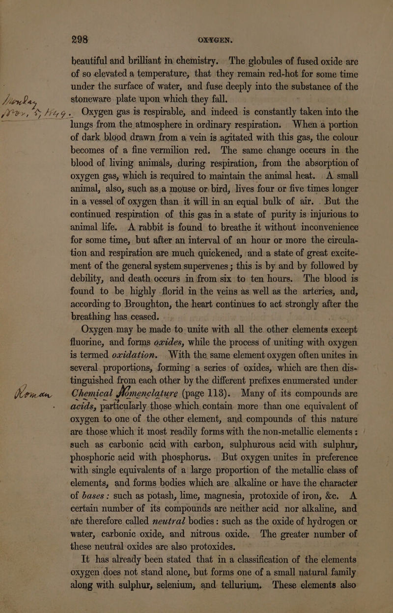 huork. a4 beautiful and brilliant m chemistry. The globules of fused oxide are of so elevated a temperature, that they remain red-hot for some time under the surface of water, and fuse deeply into the ssenianni of the stoneware plate upon which they fall. Oxygen gas is respirable, and indeed. is constantly taken into the lungs from the atmosphere in ordinary respiration. When a portion of dark blood drawn from a vein is agitated with this gas, the colour becomes of a fine vermilion red. The same change occurs in the blood of living animals, during respiration, from the absorption of oxygen gas, which is required to maintain the animal heat. . A small animal, also, such as.a mouse or: bird, lives four or five times longer in a vessel of oxygen than it will in an equal bulk of air. . But the continued respiration of this gas in a state of purity 1s injurious to animal life. A rabbit is found to breathe it without inconvenience for some time, but after an interval of an hour or more the circula- tion and respiration are much quickened, ‘anda state of great excite- ment of the general system supervenes ; this is by and by followed by debility, and death, occurs in ‘from six to ten hours.. The blood is found to be highly -florid in the veins as well as the arteries, and, according to Broughton, the heart continues to act strongly after the breathing has. ceased. Oxygen may be made to unite with all the. other dankgis exbent fluorine, and forms oxides, while the process of uniting with oxygen is termed oxidation. With the same element oxygen often unites in several. proportions, forming a series of oxides, which are then dis- tinguished from each other by the different prefixes enumerated under Chemical flomenciature (page 113). Many of its compounds are acids, particularly those which. contain. more than one equivalent of oxygen to one of the other element, and compounds of this nature are those which it most readily forms with the non-metallic elements: such as carbonic acid with carbon, sulphurous acid with sulphur, phosphoric acid with phosphorus... But oxygen unites in preference with single equivalents of a large proportion of the metallic class of elements, and forms bodies which are alkaline or have the character of dases : such as potash, lime, magnesia, protoxide of iron, &amp;e. A certain number of its compounds are neither acid nor alkaline, and water, carbonic oxide, and nitrous. oxide. The greater number of these neutral oxides are also protoxides. It has already been stated that in a classification of the elements oxygen does not stand alone, but forms one of a small natural. family along with sulphur, selenium, and tellurium. These elements also