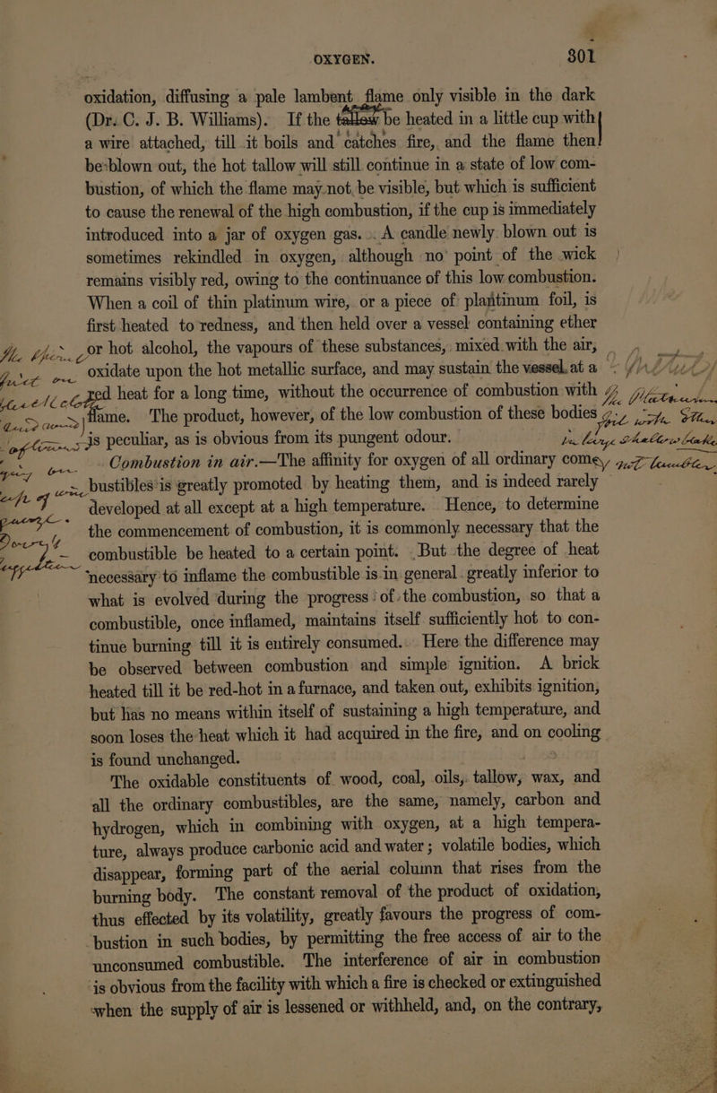 - oxidation, diffusing a pale lambent. flame only visible in the dark (Dr..C. J. B. Williams). If the tallow be heated in a little cup with a wire attached, till it boils and catches fire, and the flame then be:blown out, the hot tallow will still continue in a state of low com- bustion, of which the flame may.not, be visible, but which is sufficient to cause the renewal of the high combustion, if the cup is immediately introduced into a jar of oxygen gas... A candle newly. blown out 1s sometimes rekindled in oxygen, although no’ point of the .wick remains visibly red, owing to the continuance of this low combustion. When a coil of thin platinum wire, or a piece of plantinum foil, is first heated to redness, and then held over a vessel containing ether yz. hot alcohol, the vapours of these substances, mixed with the air, =; } ep oxidate upon the hot metallic surface, and may sustain the vessel.at a WA Vuk ee/ S7 heat for a long time, without the occurrence of combustion with Yb (ita ke ec wo |Hame. The product, however, of the low combustion of these bodies ct ptt. Glee, ba.s38 peculiar, as 1s obvious from its pungent odour. pebhage heableres bowie BS ee Combustion in air.—The affinity for oxygen of all ordinary COM, G7 Leseerle y ox, bustibles'is greatly promoted by heating them, and is indeed rarely © 7 developed at all except at a high temperature. Hence, to determine 2) . * the commencement of combustion, it is commonly necessary that the ; et. ia combustible be heated to a certain point. But the degree of heat ea ‘necessary’to inflame the combustible is-in general . greatly inferior to | what is evolved during the progress ofthe combustion, so that a combustible, once inflamed, maintains itself sufficiently hot to con- tinue burning till it is entirely consumed... Here the difference may be observed between combustion and simple ignition. A brick heated till it be red-hot in a furnace, and taken out, exhibits ignition, but has no means within itself of sustaining a high temperature, and soon loses the heat which it had acquired in the fire, and on cooling” is found unchanged. The oxidable constituents of wood, coal, oils,: tallow, wax, and all the ordinary combustibles, are the same, namely, carbon and hydrogen, which in combining with oxygen, at a high tempera- ture, always produce carbonic acid and water ; volatile bodies, which disappear, forming part of the aerial column that rises from the burning body. The constant removal of the product of oxidation, thus effected by its volatility, greatly favours the progress of com- “bustion in such bodies, by permitting the free access of air to the unconsumed combustible. The interference of air in combustion is obvious from the facility with which a fire is checked or extinguished shen the supply of air is lessened or withheld, and, on the contrary,